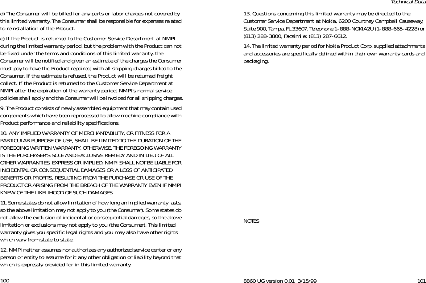 100d) The Consumer will be billed for any parts or labor charges not covered by this limited warranty. The Consumer shall be responsible for expenses related to reinstallation of the Product.e) If the Product is returned to the Customer Service Department at NMPI during the limited warranty period, but the problem with the Product can not be fixed under the terms and conditions of this limited warranty, the Consumer will be notified and given an estimate of the charges the Consumer must pay to have the Product repaired, with all shipping charges billed to the Consumer. If the estimate is refused, the Product will be returned freight collect. If the Product is returned to the Customer Service Department at NMPI after the expiration of the warranty period, NMPI’s normal service policies shall apply and the Consumer will be invoiced for all shipping charges.9. The Product consists of newly assembled equipment that may contain used components which have been reprocessed to allow machine compliance with Product performance and reliability specifications.10. ANY IMPLIED WARRANTY OF MERCHANTABILITY, OR FITNESS FOR A PARTICULAR PURPOSE OF USE, SHALL BE LIMITED TO THE DURATION OF THE FOREGOING WRITTEN WARRANTY, OTHERWISE, THE FOREGOING WARRANTY IS THE PURCHASER’S SOLE AND EXCLUSIVE REMEDY AND IN LIEU OF ALL OTHER WARRANTIES, EXPRESS OR IMPLIED. NMPI SHALL NOT BE LIABLE FOR INCIDENTAL OR CONSEQUENTIAL DAMAGES OR A LOSS OF ANTICIPATED BENEFITS OR PROFITS, RESULTING FROM THE PURCHASE OR USE OF THE PRODUCT OR ARISING FROM THE BREACH OF THE WARRANTY EVEN IF NMPI KNEW OF THE LIKELIHOOD OF SUCH DAMAGES.11. Some states do not allow limitation of how long an implied warranty lasts, so the above limitation may not apply to you (the Consumer). Some states do not allow the exclusion of incidental or consequential damages, so the above limitation or exclusions may not apply to you (the Consumer). This limited warranty gives you specific legal rights and you may also have other rights which vary from state to state.12. NMPI neither assumes nor authorizes any authorized service center or any person or entity to assume for it any other obligation or liability beyond that which is expressly provided for in this limited warranty.8860 UG version 0.01 3/15/99 101Technical Data13. Questions concerning this limited warranty may be directed to the Customer Service Department at Nokia, 6200 Courtney Campbell Causeway, Suite 900, Tampa, FL 33607. Telephone 1-888-NOKIA2U (1-888-665-4228) or (813) 288-3800, Facsimile: (813) 287-6612. 14. The limited warranty period for Nokia Product Corp. supplied attachments and accessories are specifically defined within their own warranty cards and packaging.NOTES