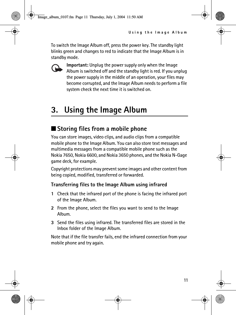 Using the Image Album11To switch the Image Album off, press the power key. The standby light blinks green and changes to red to indicate that the Image Album is in standby mode.Important: Unplug the power supply only when the Image Album is switched off and the standby light is red. If you unplug the power supply in the middle of an operation, your files may become corrupted, and the Image Album needs to perform a file system check the next time it is switched on.3. Using the Image Album■Storing files from a mobile phoneYou can store images, video clips, and audio clips from a compatible mobile phone to the Image Album. You can also store text messages and multimedia messages from a compatible mobile phone such as the Nokia 7650, Nokia 6600, and Nokia 3650 phones, and the Nokia N-Gage game deck, for example.Copyright protections may prevent some images and other content from being copied, modified, transferred or forwarded.Transferring files to the Image Album using infrared1Check that the infrared port of the phone is facing the infrared port of the Image Album.2From the phone, select the files you want to send to the Image Album. 3Send the files using infrared. The transferred files are stored in the Inbox folder of the Image Album.Note that if the file transfer fails, end the infrared connection from your mobile phone and try again.Image_album_0107.fm  Page 11  Thursday, July 1, 2004  11:50 AM
