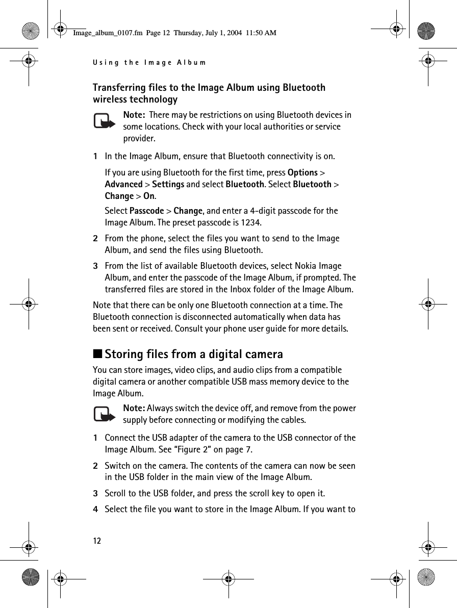 Using the Image Album12Transferring files to the Image Album using Bluetooth wireless technologyNote:  There may be restrictions on using Bluetooth devices in some locations. Check with your local authorities or service provider.1In the Image Album, ensure that Bluetooth connectivity is on.If you are using Bluetooth for the first time, press Options &gt; Advanced &gt; Settings and select Bluetooth. Select Bluetooth &gt; Change &gt; On.Select Passcode &gt; Change, and enter a 4-digit passcode for the Image Album. The preset passcode is 1234. 2From the phone, select the files you want to send to the Image Album, and send the files using Bluetooth. 3From the list of available Bluetooth devices, select Nokia Image Album, and enter the passcode of the Image Album, if prompted. The transferred files are stored in the Inbox folder of the Image Album.Note that there can be only one Bluetooth connection at a time. The Bluetooth connection is disconnected automatically when data has been sent or received. Consult your phone user guide for more details.■Storing files from a digital cameraYou can store images, video clips, and audio clips from a compatible digital camera or another compatible USB mass memory device to the Image Album.Note: Always switch the device off, and remove from the power supply before connecting or modifying the cables.1Connect the USB adapter of the camera to the USB connector of the Image Album. See “Figure 2” on page 7. 2Switch on the camera. The contents of the camera can now be seen in the USB folder in the main view of the Image Album.3Scroll to the USB folder, and press the scroll key to open it.4Select the file you want to store in the Image Album. If you want to Image_album_0107.fm  Page 12  Thursday, July 1, 2004  11:50 AM