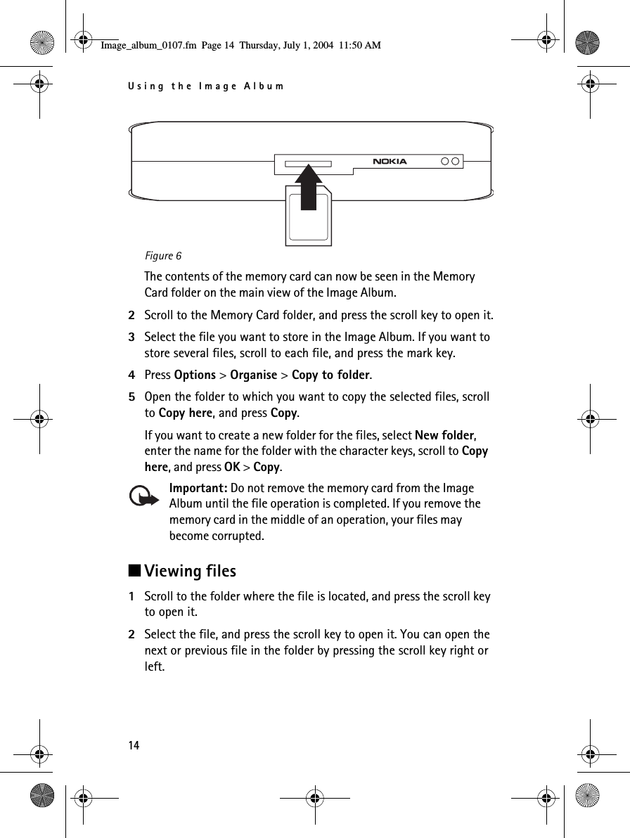 Using the Image Album14Figure 6The contents of the memory card can now be seen in the Memory Card folder on the main view of the Image Album.2Scroll to the Memory Card folder, and press the scroll key to open it.3Select the file you want to store in the Image Album. If you want to store several files, scroll to each file, and press the mark key.4Press Options &gt; Organise &gt; Copy to folder. 5Open the folder to which you want to copy the selected files, scroll to Copy here, and press Copy. If you want to create a new folder for the files, select New folder, enter the name for the folder with the character keys, scroll to Copy here, and press OK &gt; Copy.Important: Do not remove the memory card from the Image Album until the file operation is completed. If you remove the memory card in the middle of an operation, your files may become corrupted.■Viewing files1Scroll to the folder where the file is located, and press the scroll key to open it.2Select the file, and press the scroll key to open it. You can open the next or previous file in the folder by pressing the scroll key right or left.Image_album_0107.fm  Page 14  Thursday, July 1, 2004  11:50 AM