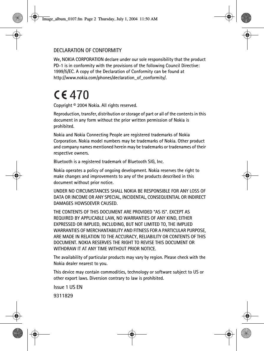 DECLARATION OF CONFORMITYWe, NOKIA CORPORATION declare under our sole responsibility that the product PD-1 is in conformity with the provisions of the following Council Directive: 1999/5/EC. A copy of the Declaration of Conformity can be found at http://www.nokia.com/phones/declaration_of_conformity/.Copyright © 2004 Nokia. All rights reserved.Reproduction, transfer, distribution or storage of part or all of the contents in this document in any form without the prior written permission of Nokia is prohibited.Nokia and Nokia Connecting People are registered trademarks of Nokia Corporation. Nokia model numbers may be trademarks of Nokia. Other product and company names mentioned herein may be trademarks or tradenames of their respective owners. Bluetooth is a registered trademark of Bluetooth SIG, Inc. Nokia operates a policy of ongoing development. Nokia reserves the right to make changes and improvements to any of the products described in this document without prior notice.UNDER NO CIRCUMSTANCES SHALL NOKIA BE RESPONSIBLE FOR ANY LOSS OF DATA OR INCOME OR ANY SPECIAL, INCIDENTAL, CONSEQUENTIAL OR INDIRECT DAMAGES HOWSOEVER CAUSED.THE CONTENTS OF THIS DOCUMENT ARE PROVIDED “AS IS”. EXCEPT AS REQUIRED BY APPLICABLE LAW, NO WARRANTIES OF ANY KIND, EITHER EXPRESSED OR IMPLIED, INCLUDING, BUT NOT LIMITED TO, THE IMPLIED WARRANTIES OF MERCHANTABILITY AND FITNESS FOR A PARTICULAR PURPOSE, ARE MADE IN RELATION TO THE ACCURACY, RELIABILITY OR CONTENTS OF THIS DOCUMENT. NOKIA RESERVES THE RIGHT TO REVISE THIS DOCUMENT OR WITHDRAW IT AT ANY TIME WITHOUT PRIOR NOTICE.The availability of particular products may vary by region. Please check with the Nokia dealer nearest to you.This device may contain commodities, technology or software subject to US or other export laws. Diversion contrary to law is prohibited.Issue 1 US EN9311829Image_album_0107.fm  Page 2  Thursday, July 1, 2004  11:50 AM