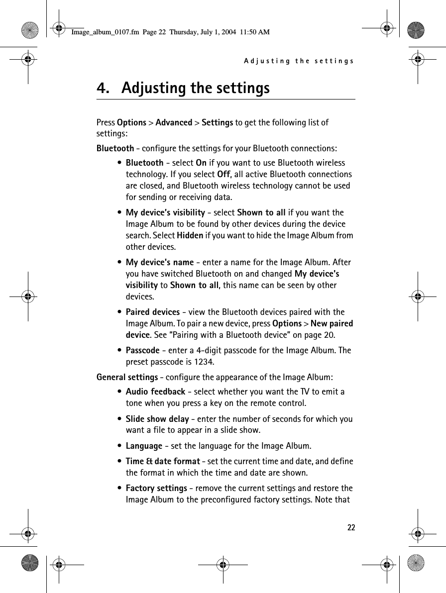 Adjusting the settings224. Adjusting the settingsPress Options &gt; Advanced &gt; Settings to get the following list of settings:Bluetooth - configure the settings for your Bluetooth connections:•Bluetooth - select On if you want to use Bluetooth wireless technology. If you select Off, all active Bluetooth connections are closed, and Bluetooth wireless technology cannot be used for sending or receiving data.•My device’s visibility - select Shown to all if you want the Image Album to be found by other devices during the device search. Select Hidden if you want to hide the Image Album from other devices.•My device&apos;s name - enter a name for the Image Album. After you have switched Bluetooth on and changed My device&apos;s visibility to Shown to all, this name can be seen by other devices.•Paired devices - view the Bluetooth devices paired with the Image Album. To pair a new device, press Options &gt; New paired device. See “Pairing with a Bluetooth device” on page 20.•Passcode - enter a 4-digit passcode for the Image Album. The preset passcode is 1234.General settings - configure the appearance of the Image Album:•Audio feedback - select whether you want the TV to emit a tone when you press a key on the remote control.•Slide show delay - enter the number of seconds for which you want a file to appear in a slide show.•Language - set the language for the Image Album.•Time &amp; date format - set the current time and date, and define the format in which the time and date are shown.•Factory settings - remove the current settings and restore the Image Album to the preconfigured factory settings. Note that Image_album_0107.fm  Page 22  Thursday, July 1, 2004  11:50 AM