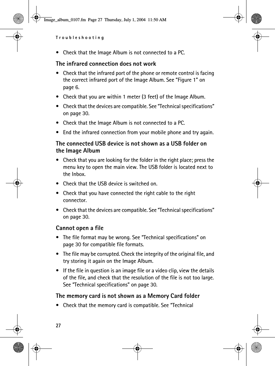 Troubleshooting27• Check that the Image Album is not connected to a PC.The infrared connection does not work• Check that the infrared port of the phone or remote control is facing the correct infrared port of the Image Album. See “Figure 1” on page 6.• Check that you are within 1 meter (3 feet) of the Image Album.• Check that the devices are compatible. See “Technical specifications” on page 30.• Check that the Image Album is not connected to a PC.• End the infrared connection from your mobile phone and try again.The connected USB device is not shown as a USB folder on the Image Album• Check that you are looking for the folder in the right place; press the menu key to open the main view. The USB folder is located next to the Inbox.• Check that the USB device is switched on.• Check that you have connected the right cable to the right connector.• Check that the devices are compatible. See “Technical specifications” on page 30.Cannot open a file• The file format may be wrong. See “Technical specifications” on page 30 for compatible file formats.• The file may be corrupted. Check the integrity of the original file, and try storing it again on the Image Album.• If the file in question is an image file or a video clip, view the details of the file, and check that the resolution of the file is not too large. See “Technical specifications” on page 30.The memory card is not shown as a Memory Card folder• Check that the memory card is compatible. See “Technical Image_album_0107.fm  Page 27  Thursday, July 1, 2004  11:50 AM
