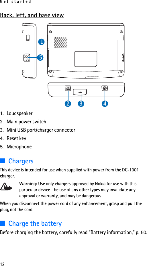 Get started12Back, left, and base view1. Loudspeaker2. Main power switch3. Mini USB port/charger connector4. Reset key5. Microphone■ChargersThis device is intended for use when supplied with power from the DC-1001 charger.Warning: Use only chargers approved by Nokia for use with this particular device. The use of any other types may invalidate any approval or warranty, and may be dangerous.When you disconnect the power cord of any enhancement, grasp and pull the plug, not the cord.■Charge the batteryBefore charging the battery, carefully read “Battery information,” p. 50.24135