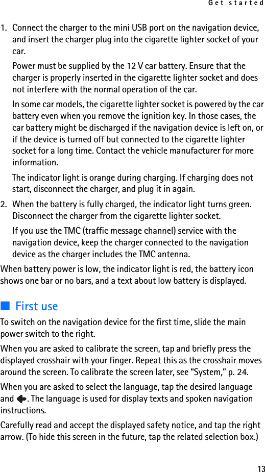 Get started131. Connect the charger to the mini USB port on the navigation device, and insert the charger plug into the cigarette lighter socket of your car. Power must be supplied by the 12 V car battery. Ensure that the charger is properly inserted in the cigarette lighter socket and does not interfere with the normal operation of the car.In some car models, the cigarette lighter socket is powered by the car battery even when you remove the ignition key. In those cases, the car battery might be discharged if the navigation device is left on, or if the device is turned off but connected to the cigarette lighter socket for a long time. Contact the vehicle manufacturer for more information.The indicator light is orange during charging. If charging does not start, disconnect the charger, and plug it in again. 2. When the battery is fully charged, the indicator light turns green. Disconnect the charger from the cigarette lighter socket.If you use the TMC (traffic message channel) service with the navigation device, keep the charger connected to the navigation device as the charger includes the TMC antenna.When battery power is low, the indicator light is red, the battery icon shows one bar or no bars, and a text about low battery is displayed.■First useTo switch on the navigation device for the first time, slide the main power switch to the right. When you are asked to calibrate the screen, tap and briefly press the displayed crosshair with your finger. Repeat this as the crosshair moves around the screen. To calibrate the screen later, see “System,” p. 24.When you are asked to select the language, tap the desired language and  . The language is used for display texts and spoken navigation instructions.Carefully read and accept the displayed safety notice, and tap the right arrow. (To hide this screen in the future, tap the related selection box.) 