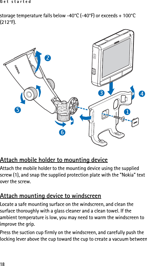 Get started18storage temperature falls below -40°C (-40°F) or exceeds + 100°C (212°F).Attach mobile holder to mounting deviceAttach the mobile holder to the mounting device using the supplied screw (1), and snap the supplied protection plate with the &quot;Nokia&quot; text over the screw. Attach mounting device to windscreenLocate a safe mounting surface on the windscreen, and clean the surface thoroughly with a glass cleaner and a clean towel. If the ambient temperature is low, you may need to warm the windscreen to improve the grip.Press the suction cup firmly on the windscreen, and carefully push the locking lever above the cup toward the cup to create a vacuum between 231456