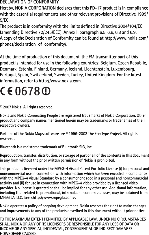 DECLARATION OF CONFORMITYHereby, NOKIA CORPORATION declares that this PD-17 product is in compliance with the essential requirements and other relevant provisions of Directive 1999/ 5/EC.The product is in conformity with the limits defined in Directive 2004/104/EC (amending Directive 72/245/EEC), Annex I, paragraph 6.5, 6.6, 6.8 and 6.9.A copy of the Declaration of Conformity can be found at http://www.nokia.com/phones/declaration_of_conformity/.At the time of production of this document, the FM transmitter part of this product is intended for use in the following countries: Belgium, Czech Republic, Denmark, Estonia, Finland, Germany, Iceland, Liechtenstein, Luxembourg, Portugal, Spain, Switzerland, Sweden, Turkey, United Kingdom. For the latest information, refer to http://www.nokia.com.© 2007 Nokia. All rights reserved.Nokia and Nokia Connecting People are registered trademarks of Nokia Corporation. Other product and company names mentioned herein may be trademarks or tradenames of their respective owners.Portions of the Nokia Maps software are © 1996-2002 The FreeType Project. All rights reserved.Bluetooth is a registered trademark of Bluetooth SIG, Inc.Reproduction, transfer, distribution, or storage of part or all of the contents in this document in any form without the prior written permission of Nokia is prohibited.This product is licensed under the MPEG-4 Visual Patent Portfolio License (i) for personal and noncommercial use in connection with information which has been encoded in compliance with the MPEG-4 Visual Standard by a consumer engaged in a personal and noncommercial activity and (ii) for use in connection with MPEG-4 video provided by a licensed video provider. No license is granted or shall be implied for any other use. Additional information, including that related to promotional, internal, and commercial uses, may be obtained from MPEG LA, LLC. See &lt;http://www.mpegla.com&gt;.Nokia operates a policy of ongoing development. Nokia reserves the right to make changes and improvements to any of the products described in this document without prior notice.TO THE MAXIMUM EXTENT PERMITTED BY APPLICABLE LAW, UNDER NO CIRCUMSTANCES SHALL NOKIA OR ANY OF ITS LICENSORS BE RESPONSIBLE FOR ANY LOSS OF DATA OR INCOME OR ANY SPECIAL, INCIDENTAL, CONSEQUENTIAL OR INDIRECT DAMAGES HOWSOEVER CAUSED.