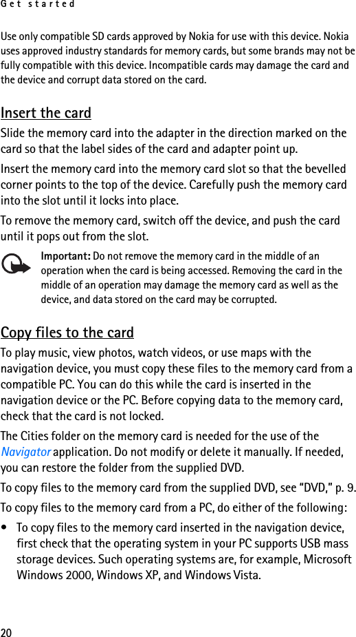 Get started20Use only compatible SD cards approved by Nokia for use with this device. Nokia uses approved industry standards for memory cards, but some brands may not be fully compatible with this device. Incompatible cards may damage the card and the device and corrupt data stored on the card.Insert the cardSlide the memory card into the adapter in the direction marked on the card so that the label sides of the card and adapter point up.Insert the memory card into the memory card slot so that the bevelled corner points to the top of the device. Carefully push the memory card into the slot until it locks into place.To remove the memory card, switch off the device, and push the card until it pops out from the slot.Important: Do not remove the memory card in the middle of an operation when the card is being accessed. Removing the card in the middle of an operation may damage the memory card as well as the device, and data stored on the card may be corrupted.Copy files to the cardTo play music, view photos, watch videos, or use maps with the navigation device, you must copy these files to the memory card from a compatible PC. You can do this while the card is inserted in the navigation device or the PC. Before copying data to the memory card, check that the card is not locked.The Cities folder on the memory card is needed for the use of the Navigator application. Do not modify or delete it manually. If needed, you can restore the folder from the supplied DVD.To copy files to the memory card from the supplied DVD, see “DVD,” p. 9.To copy files to the memory card from a PC, do either of the following:• To copy files to the memory card inserted in the navigation device, first check that the operating system in your PC supports USB mass storage devices. Such operating systems are, for example, Microsoft Windows 2000, Windows XP, and Windows Vista. 