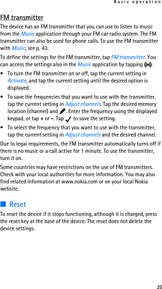 Basic operation25FM transmitterThe device has an FM transmitter that you can use to listen to music from the Music application through your FM car radio system. The FM transmitter can also be used for phone calls. To use the FM transmitter with Music, see p. 43.To define the settings for the FM transmitter, tap FM transmitter. You can access the settings also in the Music application by tapping  .• To turn the FM transmitter on or off, tap the current setting in Activate, and tap the current setting until the desired option is displayed.• To save the frequencies that you want to use with the transmitter, tap the current setting in Adjust channels. Tap the desired memory location (channel) and  . Enter the frequency using the displayed keypad, or tap + or -. Tap   to save the setting.• To select the frequency that you want to use with the transmitter, tap the current setting in Adjust channels and the desired channel.Due to legal requirements, the FM transmitter automatically turns off if there is no music or a call active for 1 minute. To use the transmitter, turn it on.Some countries may have restrictions on the use of FM transmitters. Check with your local authorities for more information. You may also find related information at www.nokia.com or on your local Nokia website.■ResetTo reset the device if it stops functioning, although it is charged, press the reset key at the base of the device. The reset does not delete the device settings.