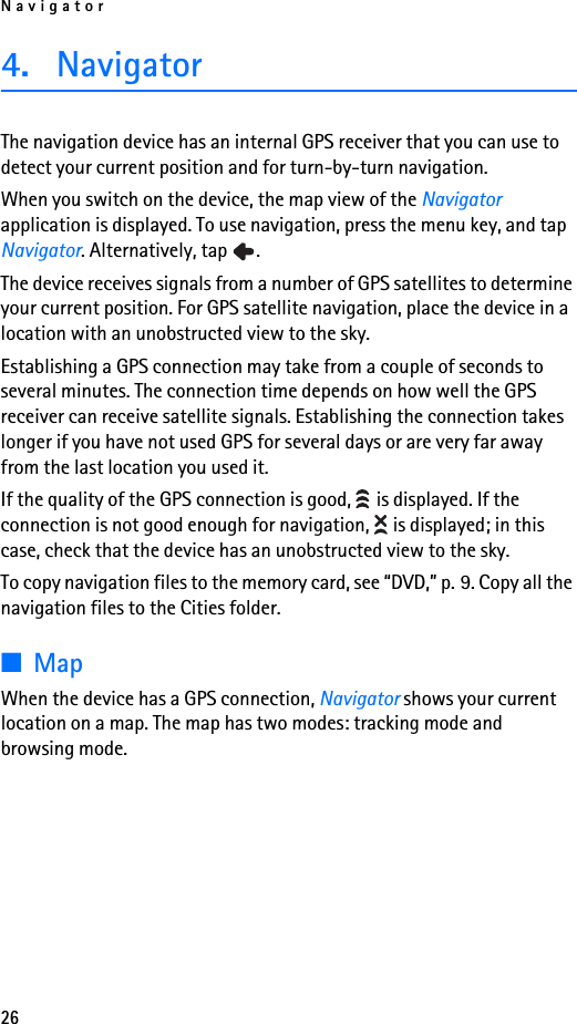 Navigator264. NavigatorThe navigation device has an internal GPS receiver that you can use to detect your current position and for turn-by-turn navigation.When you switch on the device, the map view of the Navigator application is displayed. To use navigation, press the menu key, and tap Navigator. Alternatively, tap  .The device receives signals from a number of GPS satellites to determine your current position. For GPS satellite navigation, place the device in a location with an unobstructed view to the sky. Establishing a GPS connection may take from a couple of seconds to several minutes. The connection time depends on how well the GPS receiver can receive satellite signals. Establishing the connection takes longer if you have not used GPS for several days or are very far away from the last location you used it.If the quality of the GPS connection is good,   is displayed. If the connection is not good enough for navigation,   is displayed; in this case, check that the device has an unobstructed view to the sky.To copy navigation files to the memory card, see “DVD,” p. 9. Copy all the navigation files to the Cities folder.■MapWhen the device has a GPS connection, Navigator shows your current location on a map. The map has two modes: tracking mode and browsing mode.