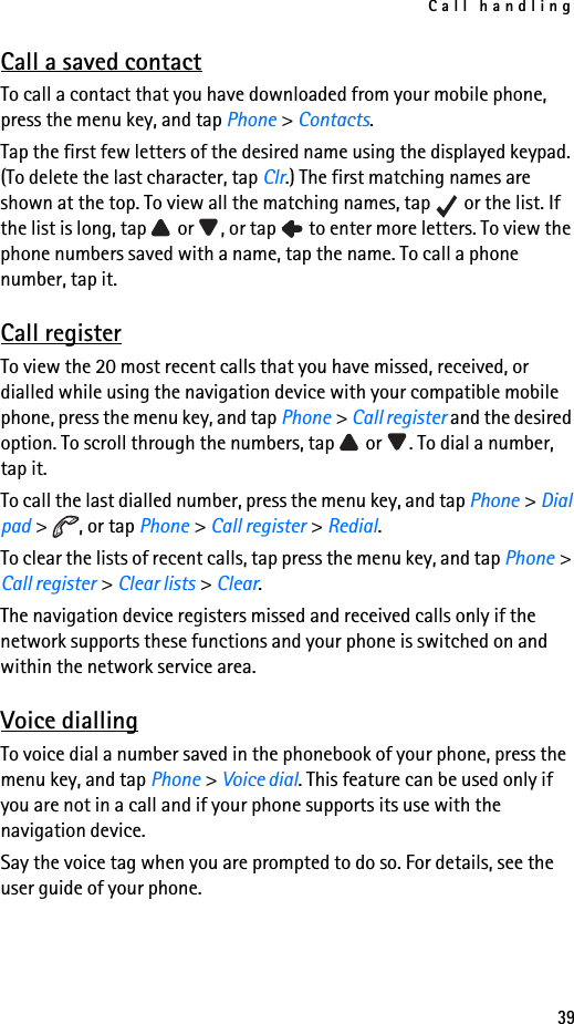 Call handling39Call a saved contactTo call a contact that you have downloaded from your mobile phone, press the menu key, and tap Phone &gt; Contacts.Tap the first few letters of the desired name using the displayed keypad. (To delete the last character, tap Clr.) The first matching names are shown at the top. To view all the matching names, tap   or the list. If the list is long, tap   or  , or tap   to enter more letters. To view the phone numbers saved with a name, tap the name. To call a phone number, tap it.Call registerTo view the 20 most recent calls that you have missed, received, or dialled while using the navigation device with your compatible mobile phone, press the menu key, and tap Phone &gt; Call register and the desired option. To scroll through the numbers, tap   or  . To dial a number, tap it.To call the last dialled number, press the menu key, and tap Phone &gt; Dial pad &gt;  , or tap Phone &gt; Call register &gt; Redial.To clear the lists of recent calls, tap press the menu key, and tap Phone &gt; Call register &gt; Clear lists &gt; Clear.The navigation device registers missed and received calls only if the network supports these functions and your phone is switched on and within the network service area.Voice diallingTo voice dial a number saved in the phonebook of your phone, press the menu key, and tap Phone &gt; Voice dial. This feature can be used only if you are not in a call and if your phone supports its use with the navigation device. Say the voice tag when you are prompted to do so. For details, see the user guide of your phone.