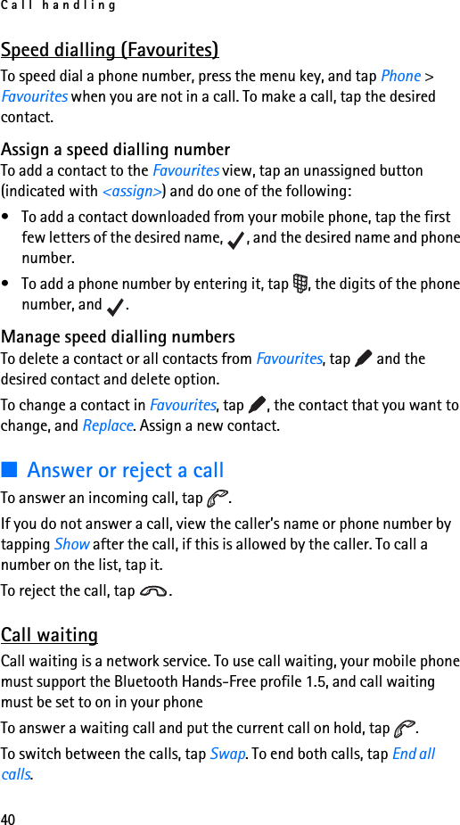 Call handling40Speed dialling (Favourites)To speed dial a phone number, press the menu key, and tap Phone &gt; Favourites when you are not in a call. To make a call, tap the desired contact.Assign a speed dialling numberTo add a contact to the Favourites view, tap an unassigned button (indicated with &lt;assign&gt;) and do one of the following:• To add a contact downloaded from your mobile phone, tap the first few letters of the desired name,  , and the desired name and phone number.• To add a phone number by entering it, tap  , the digits of the phone number, and  .Manage speed dialling numbersTo delete a contact or all contacts from Favourites, tap   and the desired contact and delete option.To change a contact in Favourites, tap  , the contact that you want to change, and Replace. Assign a new contact.■Answer or reject a callTo answer an incoming call, tap  .If you do not answer a call, view the caller’s name or phone number by tapping Show after the call, if this is allowed by the caller. To call a number on the list, tap it.To reject the call, tap  .Call waitingCall waiting is a network service. To use call waiting, your mobile phone must support the Bluetooth Hands-Free profile 1.5, and call waiting must be set to on in your phoneTo answer a waiting call and put the current call on hold, tap  .To switch between the calls, tap Swap. To end both calls, tap End all calls.