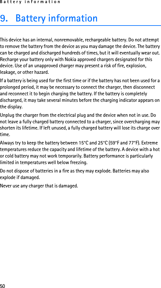 Battery information509. Battery informationThis device has an internal, nonremovable, rechargeable battery. Do not attempt to remove the battery from the device as you may damage the device. The battery can be charged and discharged hundreds of times, but it will eventually wear out. Recharge your battery only with Nokia approved chargers designated for this device. Use of an unapproved charger may present a risk of fire, explosion, leakage, or other hazard.If a battery is being used for the first time or if the battery has not been used for a prolonged period, it may be necessary to connect the charger, then disconnect and reconnect it to begin charging the battery. If the battery is completely discharged, it may take several minutes before the charging indicator appears on the display.Unplug the charger from the electrical plug and the device when not in use. Do not leave a fully charged battery connected to a charger, since overcharging may shorten its lifetime. If left unused, a fully charged battery will lose its charge over time.Always try to keep the battery between 15°C and 25°C (59°F and 77°F). Extreme temperatures reduce the capacity and lifetime of the battery. A device with a hot or cold battery may not work temporarily. Battery performance is particularly limited in temperatures well below freezing.Do not dispose of batteries in a fire as they may explode. Batteries may also explode if damaged.Never use any charger that is damaged.