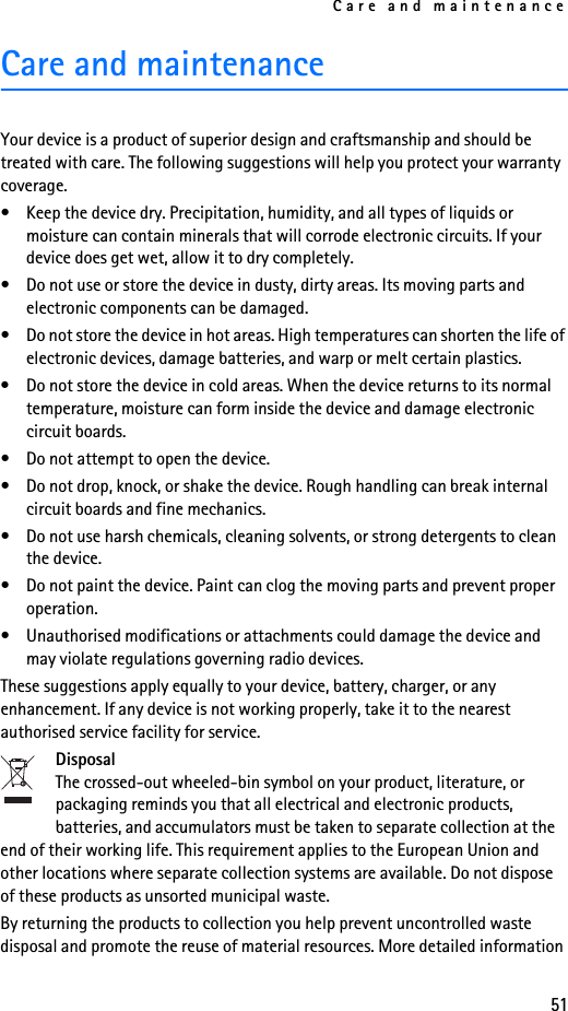 Care and maintenance51Care and maintenanceYour device is a product of superior design and craftsmanship and should be treated with care. The following suggestions will help you protect your warranty coverage.• Keep the device dry. Precipitation, humidity, and all types of liquids or moisture can contain minerals that will corrode electronic circuits. If your device does get wet, allow it to dry completely.• Do not use or store the device in dusty, dirty areas. Its moving parts and electronic components can be damaged.• Do not store the device in hot areas. High temperatures can shorten the life of electronic devices, damage batteries, and warp or melt certain plastics.• Do not store the device in cold areas. When the device returns to its normal temperature, moisture can form inside the device and damage electronic circuit boards.• Do not attempt to open the device.• Do not drop, knock, or shake the device. Rough handling can break internal circuit boards and fine mechanics.• Do not use harsh chemicals, cleaning solvents, or strong detergents to clean the device.• Do not paint the device. Paint can clog the moving parts and prevent proper operation.• Unauthorised modifications or attachments could damage the device and may violate regulations governing radio devices.These suggestions apply equally to your device, battery, charger, or any enhancement. If any device is not working properly, take it to the nearest authorised service facility for service.DisposalThe crossed-out wheeled-bin symbol on your product, literature, or packaging reminds you that all electrical and electronic products, batteries, and accumulators must be taken to separate collection at the end of their working life. This requirement applies to the European Union and other locations where separate collection systems are available. Do not dispose of these products as unsorted municipal waste.By returning the products to collection you help prevent uncontrolled waste disposal and promote the reuse of material resources. More detailed information 