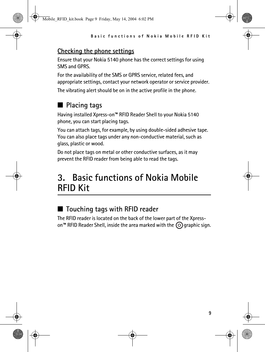 Basic functions of Nokia Mobile RFID Kit9Checking the phone settingsEnsure that your Nokia 5140 phone has the correct settings for using SMS and GPRS.For the availability of the SMS or GPRS service, related fees, and appropriate settings, contact your network operator or service provider.The vibrating alert should be on in the active profile in the phone.■Placing tagsHaving installed Xpress-on™ RFID Reader Shell to your Nokia 5140 phone, you can start placing tags.You can attach tags, for example, by using double-sided adhesive tape. You can also place tags under any non-conductive material, such as glass, plastic or wood.Do not place tags on metal or other conductive surfaces, as it may prevent the RFID reader from being able to read the tags.3. Basic functions of Nokia Mobile RFID Kit■Touching tags with RFID readerThe RFID reader is located on the back of the lower part of the Xpress-on™ RFID Reader Shell, inside the area marked with the  graphic sign.Mobile_RFID_kit.book  Page 9  Friday, May 14, 2004  6:02 PM