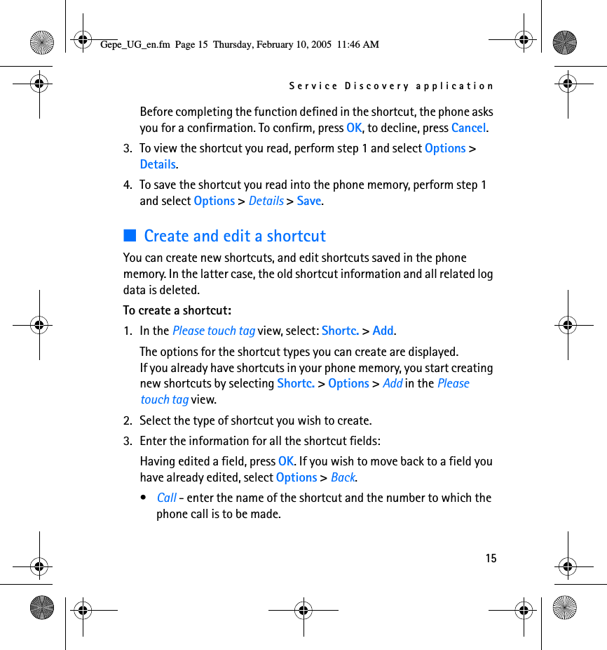 Service Discovery application15Before completing the function defined in the shortcut, the phone asks you for a confirmation. To confirm, press OK, to decline, press Cancel.3. To view the shortcut you read, perform step 1 and select Options &gt; Details.4. To save the shortcut you read into the phone memory, perform step 1 and select Options &gt; Details &gt; Save.■Create and edit a shortcutYou can create new shortcuts, and edit shortcuts saved in the phone memory. In the latter case, the old shortcut information and all related log data is deleted.To create a shortcut:1. In the Please touch tag view, select: Shortc. &gt; Add.The options for the shortcut types you can create are displayed.If you already have shortcuts in your phone memory, you start creating new shortcuts by selecting Shortc. &gt; Options &gt; Add in the Please touch tag view.2. Select the type of shortcut you wish to create.3. Enter the information for all the shortcut fields:Having edited a field, press OK. If you wish to move back to a field you have already edited, select Options &gt; Back.•Call - enter the name of the shortcut and the number to which the phone call is to be made.Gepe_UG_en.fm  Page 15  Thursday, February 10, 2005  11:46 AM