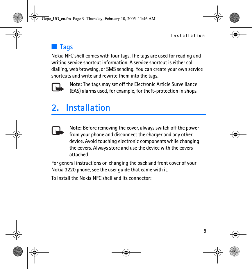 Installation9■TagsNokia NFC shell comes with four tags. The tags are used for reading and writing service shortcut information. A service shortcut is either call dialling, web browsing, or SMS sending. You can create your own service shortcuts and write and rewrite them into the tags.Note: The tags may set off the Electronic Article Surveillance (EAS) alarms used, for example, for theft-protection in shops.2. InstallationNote: Before removing the cover, always switch off the power from your phone and disconnect the charger and any other device. Avoid touching electronic components while changing the covers. Always store and use the device with the covers attached.For general instructions on changing the back and front cover of your Nokia 3220 phone, see the user guide that came with it.To install the Nokia NFC shell and its connector:Gepe_UG_en.fm  Page 9  Thursday, February 10, 2005  11:46 AM