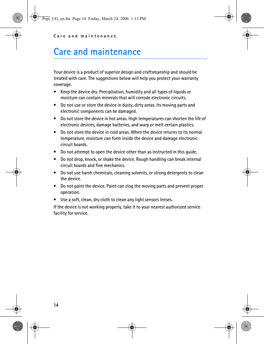 Care and maintenance14Care and maintenanceYour device is a product of superior design and craftsmanship and should be treated with care. The suggestions below will help you protect your warranty coverage.• Keep the device dry. Precipitation, humidity and all types of liquids or moisture can contain minerals that will corrode electronic circuits.• Do not use or store the device in dusty, dirty areas. Its moving parts and electronic components can be damaged.• Do not store the device in hot areas. High temperatures can shorten the life of electronic devices, damage batteries, and warp or melt certain plastics.• Do not store the device in cold areas. When the device returns to its normal temperature, moisture can form inside the device and damage electronic circuit boards.• Do not attempt to open the device other than as instructed in this guide.• Do not drop, knock, or shake the device. Rough handling can break internal circuit boards and fine mechanics.• Do not use harsh chemicals, cleaning solvents, or strong detergents to clean the device.• Do not paint the device. Paint can clog the moving parts and prevent proper operation.• Use a soft, clean, dry cloth to clean any light sensors lenses.If the device is not working properly, take it to your nearest authorized service facility for service.Pepi_UG_en.fm  Page 14  Friday, March 24, 2006  1:13 PM