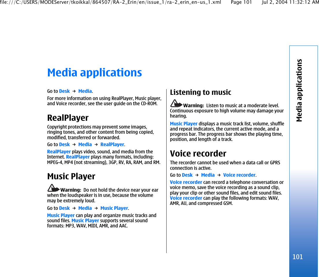 Media applicationsGo to Desk → Media.For more information on using RealPlayer, Music player,and Voice recorder, see the user guide on the CD-ROM.RealPlayerCopyright protections may prevent some images,ringing tones, and other content from being copied,modified, transferred or forwarded.Go to Desk → Media → RealPlayer.RealPlayer plays video, sound, and media from theInternet. RealPlayer plays many formats, including:MPEG-4, MP4 (not streaming), 3GP, RV, RA, RAM, and RM.Music PlayerWarning:  Do not hold the device near your earwhen the loudspeaker is in use, because the volumemay be extremely loud.Go to Desk → Media → Music Player.Music Player can play and organize music tracks andsound files. Music Player supports several soundformats: MP3, WAV, MIDI, AMR, and AAC.Listening to musicWarning:  Listen to music at a moderate level.Continuous exposure to high volume may damage yourhearing.Music Player displays a music track list, volume, shuffleand repeat indicators, the current active mode, and aprogress bar. The progress bar shows the playing time,position, and length of a track.Voice recorderThe recorder cannot be used when a data call or GPRSconnection is active.Go to Desk → Media → Voice recorder.Voice recorder can record a telephone conversation orvoice memo, save the voice recording as a sound clip,play your clip or other sound files, and edit sound files.Voice recorder can play the following formats: WAV,AMR, AU, and compressed GSM.101Media applicationsfile:///C:/USERS/MODEServer/tkoikkal/864507/RA-2_Erin/en/issue_1/ra-2_erin_en-us_1.xml Page 101 Jul 2, 2004 11:32:12 AM