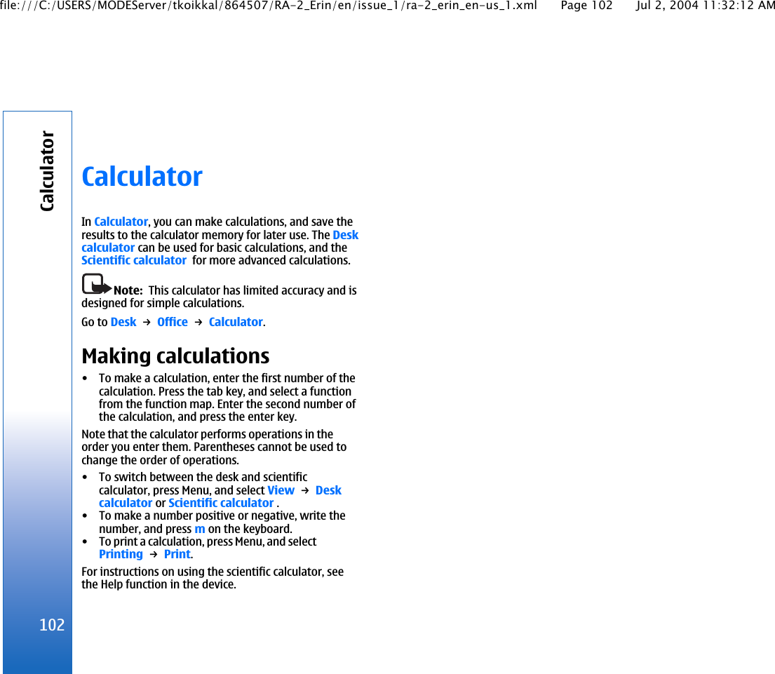 CalculatorIn Calculator, you can make calculations, and save theresults to the calculator memory for later use. The Deskcalculator can be used for basic calculations, and theScientific calculator  for more advanced calculations.Note:  This calculator has limited accuracy and isdesigned for simple calculations.Go to Desk → Office → Calculator.Making calculations• To make a calculation, enter the first number of thecalculation. Press the tab key, and select a functionfrom the function map. Enter the second number ofthe calculation, and press the enter key.Note that the calculator performs operations in theorder you enter them. Parentheses cannot be used tochange the order of operations.• To switch between the desk and scientificcalculator, press Menu, and select View → Deskcalculator or Scientific calculator .• To make a number positive or negative, write thenumber, and press m on the keyboard.• To print a calculation, press Menu, and selectPrinting → Print.For instructions on using the scientific calculator, seethe Help function in the device.102Calculatorfile:///C:/USERS/MODEServer/tkoikkal/864507/RA-2_Erin/en/issue_1/ra-2_erin_en-us_1.xml Page 102 Jul 2, 2004 11:32:12 AM