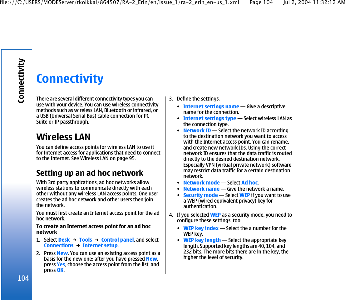 ConnectivityThere are several different connectivity types you canuse with your device. You can use wireless connectivitymethods such as wireless LAN, Bluetooth or infrared, ora USB (Universal Serial Bus) cable connection for PCSuite or IP passthrough.Wireless LANYou can define access points for wireless LAN to use itfor Internet access for applications that need to connectto the Internet. See Wireless LAN on page 95.Setting up an ad hoc networkWith 3rd party applications, ad hoc networks allowwireless stations to communicate directly with eachother without any wireless LAN access points. One usercreates the ad hoc network and other users then jointhe network.You must first create an Internet access point for the adhoc network.To create an Internet access point for an ad hocnetwork1. Select Desk → Tools → Control panel, and selectConnections → Internet setup.2. Press New. You can use an existing access point as abasis for the new one: after you have pressed New,press Yes, choose the access point from the list, andpress OK.3. Define the settings.•Internet settings name—Give a descriptivename for the connection.•Internet settings type—Select wireless LAN asthe connection type.•Network ID—Select the network ID accordingto the destination network you want to accesswith the Internet access point. You can rename,and create new network IDs. Using the correctnetwork ID ensures that the data traffic is routeddirectly to the desired destination network.Especially VPN (virtual private network) softwaremay restrict data traffic for a certain destinationnetwork.•Network mode—Select Ad hoc.•Network name—Give the network a name.•Security mode—Select WEP if you want to usea WEP (wired equivalent privacy) key forauthentication.4. If you selected WEP as a security mode, you need toconfigure these settings, too.•WEP key index—Select the a number for theWEP key.•WEP key length—Select the appropriate keylength. Supported key lengths are 40, 104, and232 bits. The more bits there are in the key, thehigher the level of security.104Connectivityfile:///C:/USERS/MODEServer/tkoikkal/864507/RA-2_Erin/en/issue_1/ra-2_erin_en-us_1.xml Page 104 Jul 2, 2004 11:32:12 AM
