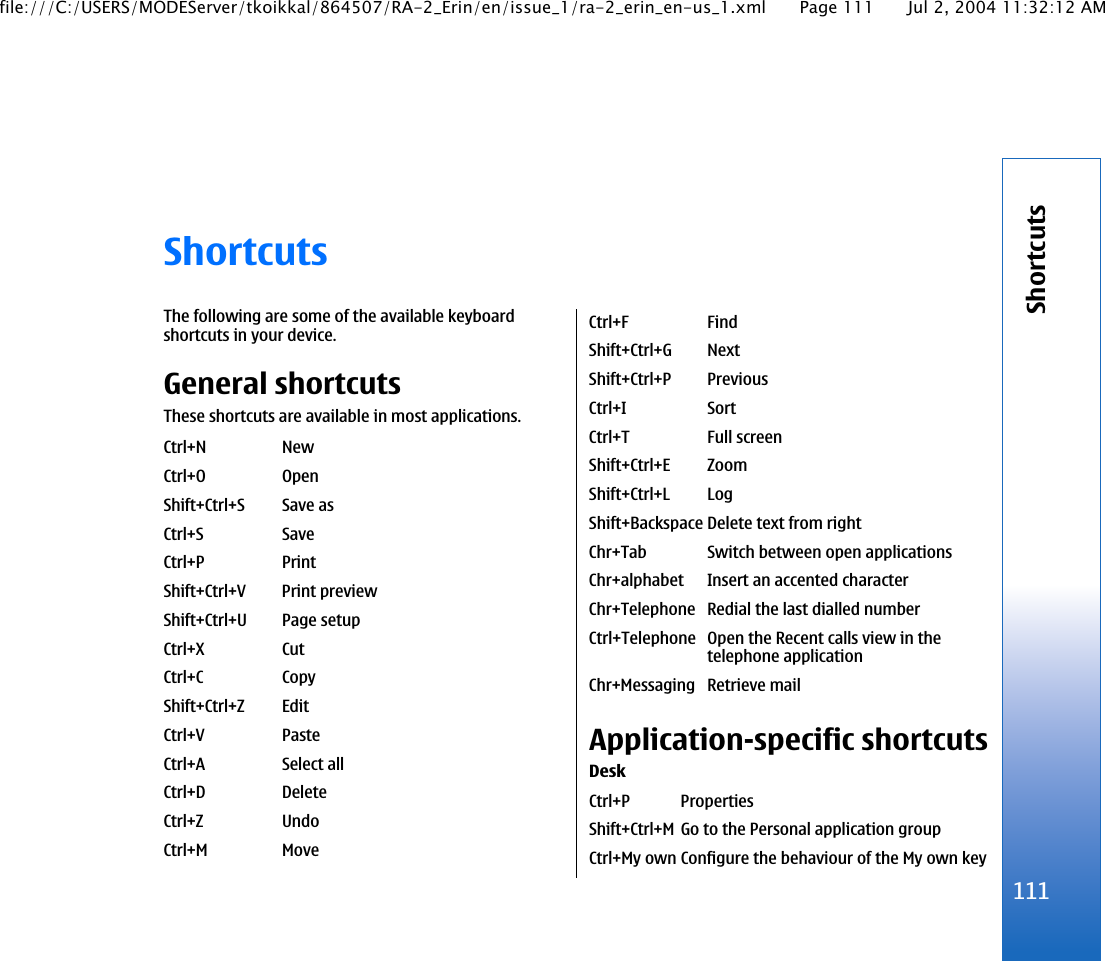 ShortcutsThe following are some of the available keyboardshortcuts in your device.General shortcutsThese shortcuts are available in most applications.Ctrl+N NewCtrl+O OpenShift+Ctrl+S Save asCtrl+S SaveCtrl+P PrintShift+Ctrl+V Print previewShift+Ctrl+U Page setupCtrl+X CutCtrl+C CopyShift+Ctrl+Z EditCtrl+V PasteCtrl+A Select allCtrl+D DeleteCtrl+Z UndoCtrl+M MoveCtrl+F FindShift+Ctrl+G NextShift+Ctrl+P PreviousCtrl+I SortCtrl+T Full screenShift+Ctrl+E ZoomShift+Ctrl+L LogShift+Backspace Delete text from rightChr+Tab Switch between open applicationsChr+alphabet Insert an accented characterChr+Telephone Redial the last dialled numberCtrl+Telephone Open the Recent calls view in thetelephone applicationChr+Messaging Retrieve mailApplication-specific shortcutsDeskCtrl+P PropertiesShift+Ctrl+M Go to the Personal application groupCtrl+My own Configure the behaviour of the My own key111Shortcutsfile:///C:/USERS/MODEServer/tkoikkal/864507/RA-2_Erin/en/issue_1/ra-2_erin_en-us_1.xml Page 111 Jul 2, 2004 11:32:12 AM