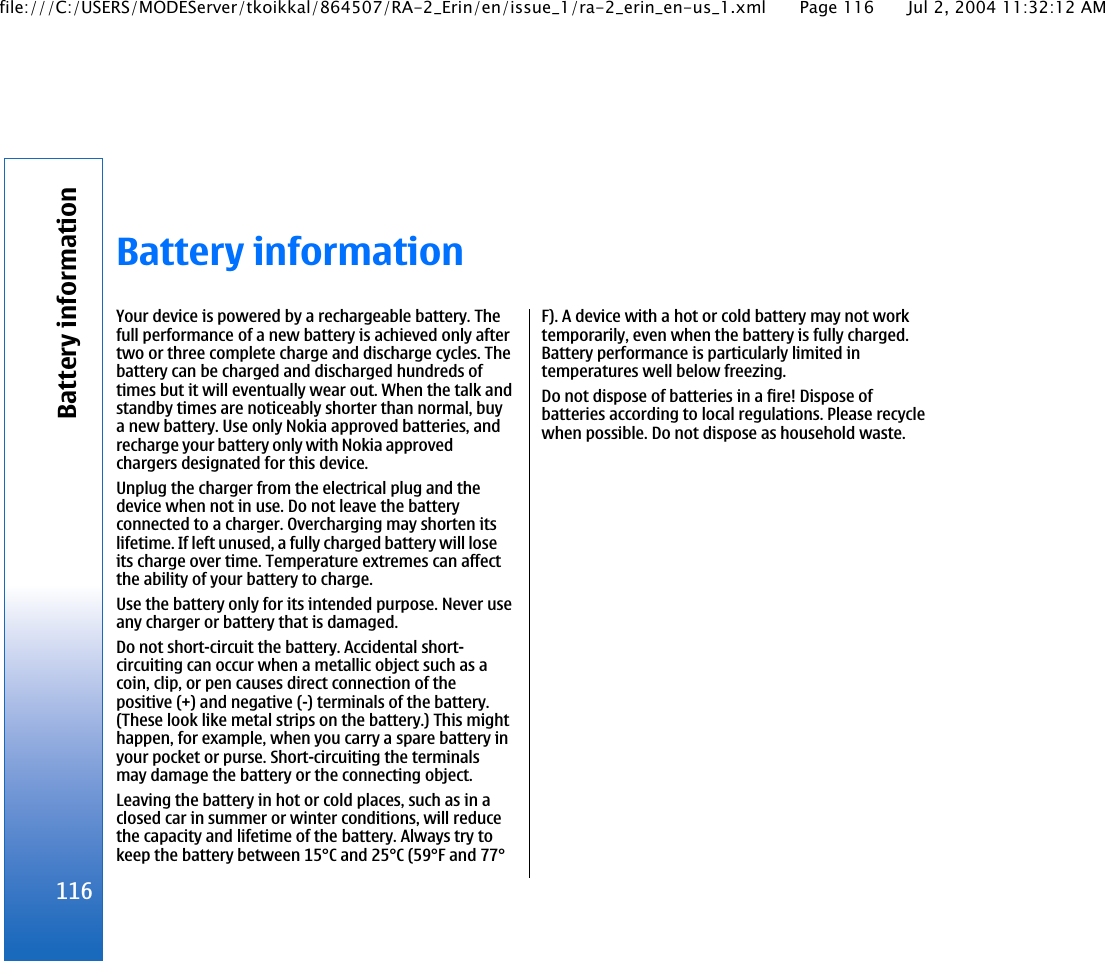 Battery informationYour device is powered by a rechargeable battery. Thefull performance of a new battery is achieved only aftertwo or three complete charge and discharge cycles. Thebattery can be charged and discharged hundreds oftimes but it will eventually wear out. When the talk andstandby times are noticeably shorter than normal, buya new battery. Use only Nokia approved batteries, andrecharge your battery only with Nokia approvedchargers designated for this device.Unplug the charger from the electrical plug and thedevice when not in use. Do not leave the batteryconnected to a charger. Overcharging may shorten itslifetime. If left unused, a fully charged battery will loseits charge over time. Temperature extremes can affectthe ability of your battery to charge.Use the battery only for its intended purpose. Never useany charger or battery that is damaged.Do not short-circuit the battery. Accidental short-circuiting can occur when a metallic object such as acoin, clip, or pen causes direct connection of thepositive (+) and negative (-) terminals of the battery.(These look like metal strips on the battery.) This mighthappen, for example, when you carry a spare battery inyour pocket or purse. Short-circuiting the terminalsmay damage the battery or the connecting object.Leaving the battery in hot or cold places, such as in aclosed car in summer or winter conditions, will reducethe capacity and lifetime of the battery. Always try tokeep the battery between 15°C and 25°C (59°F and 77°F). A device with a hot or cold battery may not worktemporarily, even when the battery is fully charged.Battery performance is particularly limited intemperatures well below freezing.Do not dispose of batteries in a fire! Dispose ofbatteries according to local regulations. Please recyclewhen possible. Do not dispose as household waste.116Battery informationfile:///C:/USERS/MODEServer/tkoikkal/864507/RA-2_Erin/en/issue_1/ra-2_erin_en-us_1.xml Page 116 Jul 2, 2004 11:32:12 AM