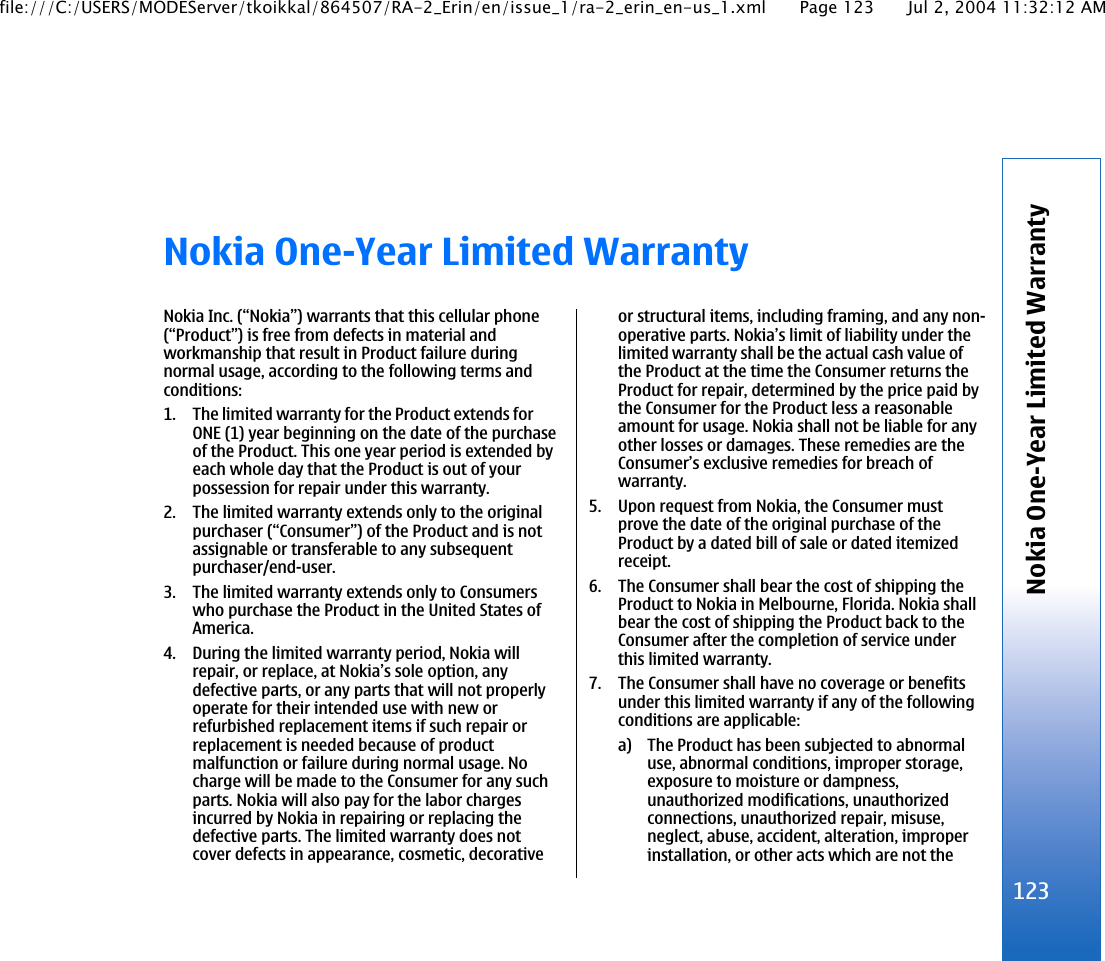 Nokia One-Year Limited WarrantyNokia Inc. (“Nokia”) warrants that this cellular phone(“Product”) is free from defects in material andworkmanship that result in Product failure duringnormal usage, according to the following terms andconditions:1. The limited warranty for the Product extends forONE (1) year beginning on the date of the purchaseof the Product. This one year period is extended byeach whole day that the Product is out of yourpossession for repair under this warranty.2. The limited warranty extends only to the originalpurchaser (“Consumer”) of the Product and is notassignable or transferable to any subsequentpurchaser/end-user.3. The limited warranty extends only to Consumerswho purchase the Product in the United States ofAmerica.4. During the limited warranty period, Nokia willrepair, or replace, at Nokia’s sole option, anydefective parts, or any parts that will not properlyoperate for their intended use with new orrefurbished replacement items if such repair orreplacement is needed because of productmalfunction or failure during normal usage. Nocharge will be made to the Consumer for any suchparts. Nokia will also pay for the labor chargesincurred by Nokia in repairing or replacing thedefective parts. The limited warranty does notcover defects in appearance, cosmetic, decorativeor structural items, including framing, and any non-operative parts. Nokia’s limit of liability under thelimited warranty shall be the actual cash value ofthe Product at the time the Consumer returns theProduct for repair, determined by the price paid bythe Consumer for the Product less a reasonableamount for usage. Nokia shall not be liable for anyother losses or damages. These remedies are theConsumer’s exclusive remedies for breach ofwarranty.5. Upon request from Nokia, the Consumer mustprove the date of the original purchase of theProduct by a dated bill of sale or dated itemizedreceipt.6. The Consumer shall bear the cost of shipping theProduct to Nokia in Melbourne, Florida. Nokia shallbear the cost of shipping the Product back to theConsumer after the completion of service underthis limited warranty.7. The Consumer shall have no coverage or benefitsunder this limited warranty if any of the followingconditions are applicable:a) The Product has been subjected to abnormaluse, abnormal conditions, improper storage,exposure to moisture or dampness,unauthorized modifications, unauthorizedconnections, unauthorized repair, misuse,neglect, abuse, accident, alteration, improperinstallation, or other acts which are not the123Nokia One-Year Limited Warrantyfile:///C:/USERS/MODEServer/tkoikkal/864507/RA-2_Erin/en/issue_1/ra-2_erin_en-us_1.xml Page 123 Jul 2, 2004 11:32:12 AM