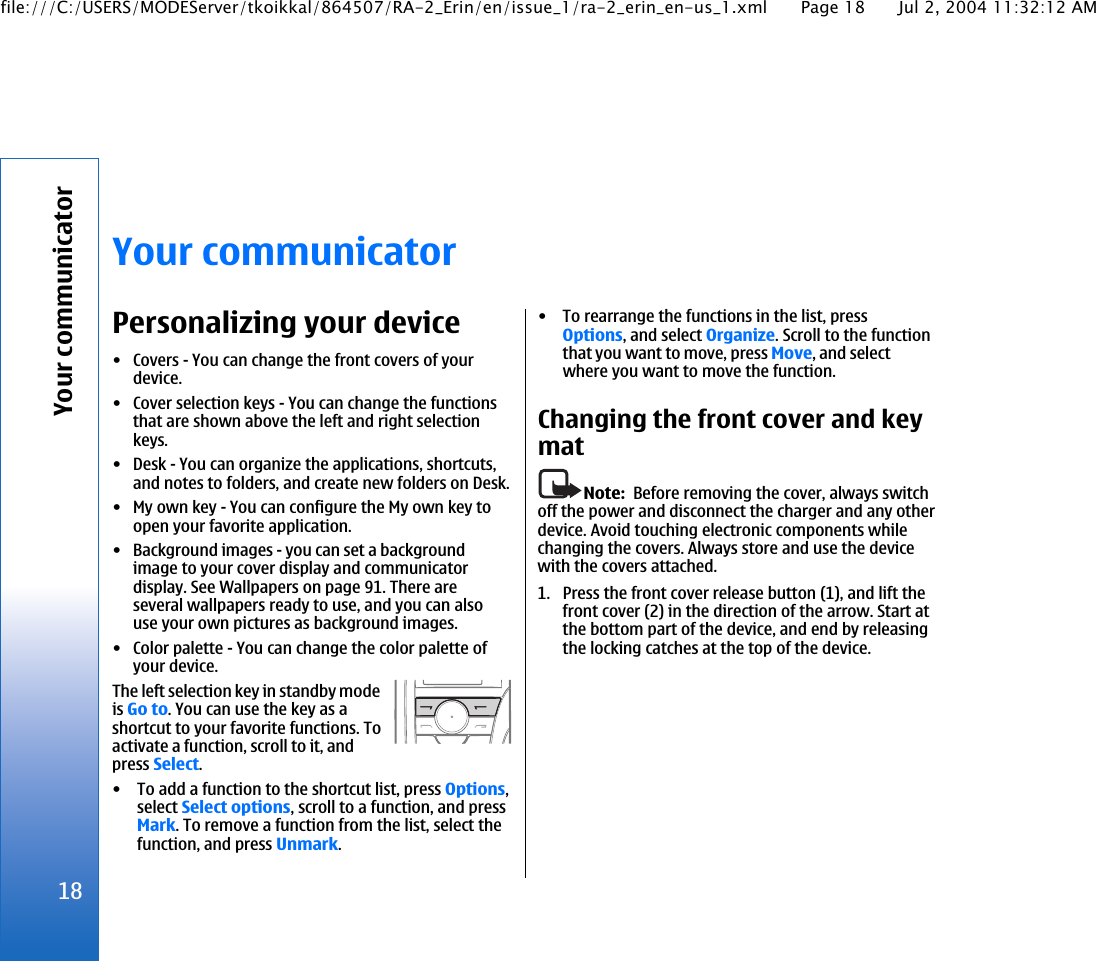 Your communicatorPersonalizing your device• Covers - You can change the front covers of yourdevice.• Cover selection keys - You can change the functionsthat are shown above the left and right selectionkeys.• Desk - You can organize the applications, shortcuts,and notes to folders, and create new folders on Desk.• My own key - You can configure the My own key toopen your favorite application.• Background images - you can set a backgroundimage to your cover display and communicatordisplay. See Wallpapers on page 91. There areseveral wallpapers ready to use, and you can alsouse your own pictures as background images.• Color palette - You can change the color palette ofyour device.The left selection key in standby modeis Go to. You can use the key as ashortcut to your favorite functions. Toactivate a function, scroll to it, andpress Select.• To add a function to the shortcut list, press Options,select Select options, scroll to a function, and pressMark. To remove a function from the list, select thefunction, and press Unmark.• To rearrange the functions in the list, pressOptions, and select Organize. Scroll to the functionthat you want to move, press Move, and selectwhere you want to move the function.Changing the front cover and keymatNote:  Before removing the cover, always switchoff the power and disconnect the charger and any otherdevice. Avoid touching electronic components whilechanging the covers. Always store and use the devicewith the covers attached.1. Press the front cover release button (1), and lift thefront cover (2) in the direction of the arrow. Start atthe bottom part of the device, and end by releasingthe locking catches at the top of the device.18Your communicatorfile:///C:/USERS/MODEServer/tkoikkal/864507/RA-2_Erin/en/issue_1/ra-2_erin_en-us_1.xml Page 18 Jul 2, 2004 11:32:12 AM