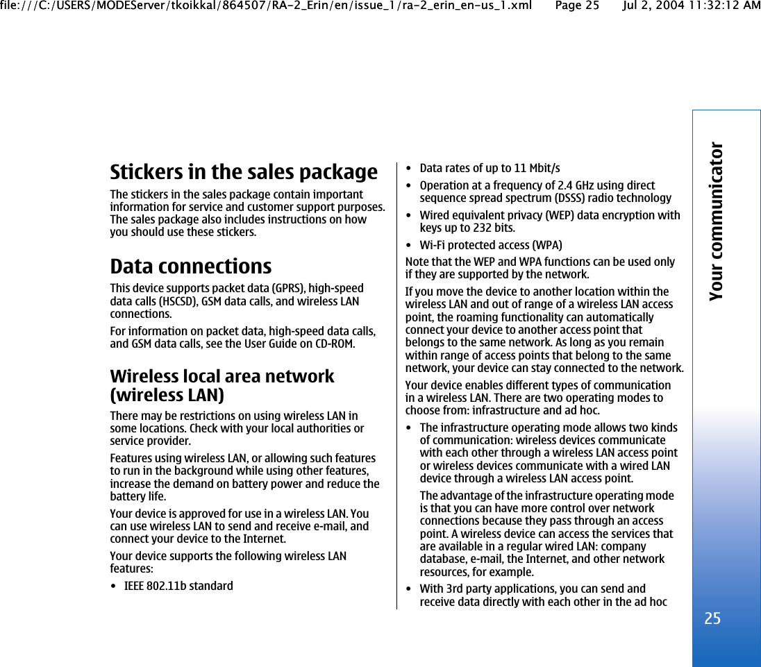 Stickers in the sales packageThe stickers in the sales package contain importantinformation for service and customer support purposes.The sales package also includes instructions on howyou should use these stickers.Data connectionsThis device supports packet data (GPRS), high-speeddata calls (HSCSD), GSM data calls, and wireless LANconnections.For information on packet data, high-speed data calls,and GSM data calls, see the User Guide on CD-ROM.Wireless local area network(wireless LAN)There may be restrictions on using wireless LAN insome locations. Check with your local authorities orservice provider.Features using wireless LAN, or allowing such featuresto run in the background while using other features,increase the demand on battery power and reduce thebattery life.Your device is approved for use in a wireless LAN. Youcan use wireless LAN to send and receive e-mail, andconnect your device to the Internet.Your device supports the following wireless LANfeatures:• IEEE 802.11b standard• Data rates of up to 11 Mbit/s• Operation at a frequency of 2.4 GHz using directsequence spread spectrum (DSSS) radio technology• Wired equivalent privacy (WEP) data encryption withkeys up to 232 bits.• Wi-Fi protected access (WPA)Note that the WEP and WPA functions can be used onlyif they are supported by the network.If you move the device to another location within thewireless LAN and out of range of a wireless LAN accesspoint, the roaming functionality can automaticallyconnect your device to another access point thatbelongs to the same network. As long as you remainwithin range of access points that belong to the samenetwork, your device can stay connected to the network.Your device enables different types of communicationin a wireless LAN. There are two operating modes tochoose from: infrastructure and ad hoc.• The infrastructure operating mode allows two kindsof communication: wireless devices communicatewith each other through a wireless LAN access pointor wireless devices communicate with a wired LANdevice through a wireless LAN access point.The advantage of the infrastructure operating modeis that you can have more control over networkconnections because they pass through an accesspoint. A wireless device can access the services thatare available in a regular wired LAN: companydatabase, e-mail, the Internet, and other networkresources, for example.• With 3rd party applications, you can send andreceive data directly with each other in the ad hoc25Your communicatorfile:///C:/USERS/MODEServer/tkoikkal/864507/RA-2_Erin/en/issue_1/ra-2_erin_en-us_1.xml Page 25 Jul 2, 2004 11:32:12 AMfile:///C:/USERS/MODEServer/tkoikkal/864507/RA-2_Erin/en/issue_1/ra-2_erin_en-us_1.xml Page 25 Jul 2, 2004 11:32:12 AM