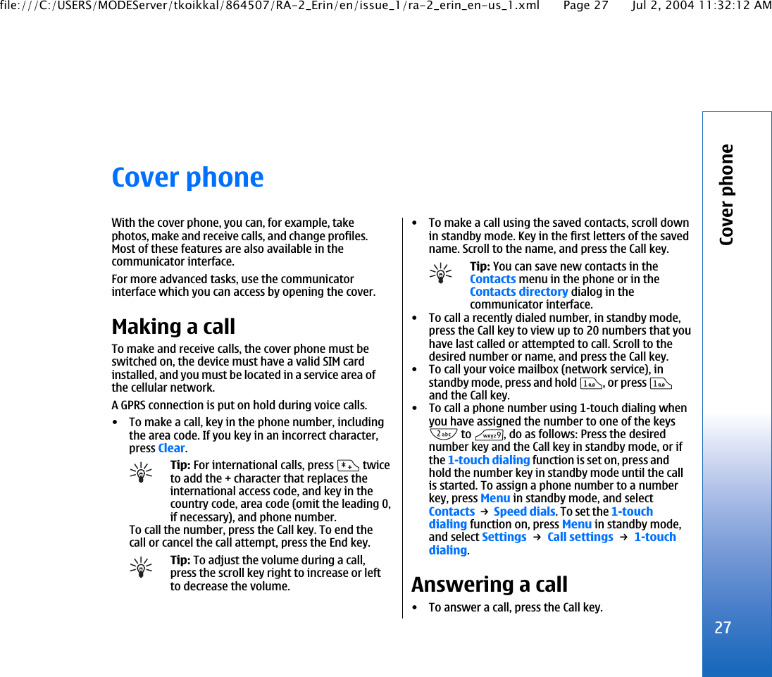 Cover phoneWith the cover phone, you can, for example, takephotos, make and receive calls, and change profiles.Most of these features are also available in thecommunicator interface.For more advanced tasks, use the communicatorinterface which you can access by opening the cover.Making a callTo make and receive calls, the cover phone must beswitched on, the device must have a valid SIM cardinstalled, and you must be located in a service area ofthe cellular network.A GPRS connection is put on hold during voice calls.• To make a call, key in the phone number, includingthe area code. If you key in an incorrect character,press Clear.Tip: For international calls, press   twiceto add the + character that replaces theinternational access code, and key in thecountry code, area code (omit the leading 0,if necessary), and phone number.To call the number, press the Call key. To end thecall or cancel the call attempt, press the End key.Tip: To adjust the volume during a call,press the scroll key right to increase or leftto decrease the volume.• To make a call using the saved contacts, scroll downin standby mode. Key in the first letters of the savedname. Scroll to the name, and press the Call key.Tip: You can save new contacts in theContacts menu in the phone or in theContacts directory dialog in thecommunicator interface.• To call a recently dialed number, in standby mode,press the Call key to view up to 20 numbers that youhave last called or attempted to call. Scroll to thedesired number or name, and press the Call key.• To call your voice mailbox (network service), instandby mode, press and hold  , or press and the Call key.• To call a phone number using 1-touch dialing whenyou have assigned the number to one of the keys to  , do as follows: Press the desirednumber key and the Call key in standby mode, or ifthe 1-touch dialing function is set on, press andhold the number key in standby mode until the callis started. To assign a phone number to a numberkey, press Menu in standby mode, and selectContacts → Speed dials. To set the 1-touchdialing function on, press Menu in standby mode,and select Settings → Call settings → 1-touchdialing.Answering a call• To answer a call, press the Call key.27Cover phonefile:///C:/USERS/MODEServer/tkoikkal/864507/RA-2_Erin/en/issue_1/ra-2_erin_en-us_1.xml Page 27 Jul 2, 2004 11:32:12 AM