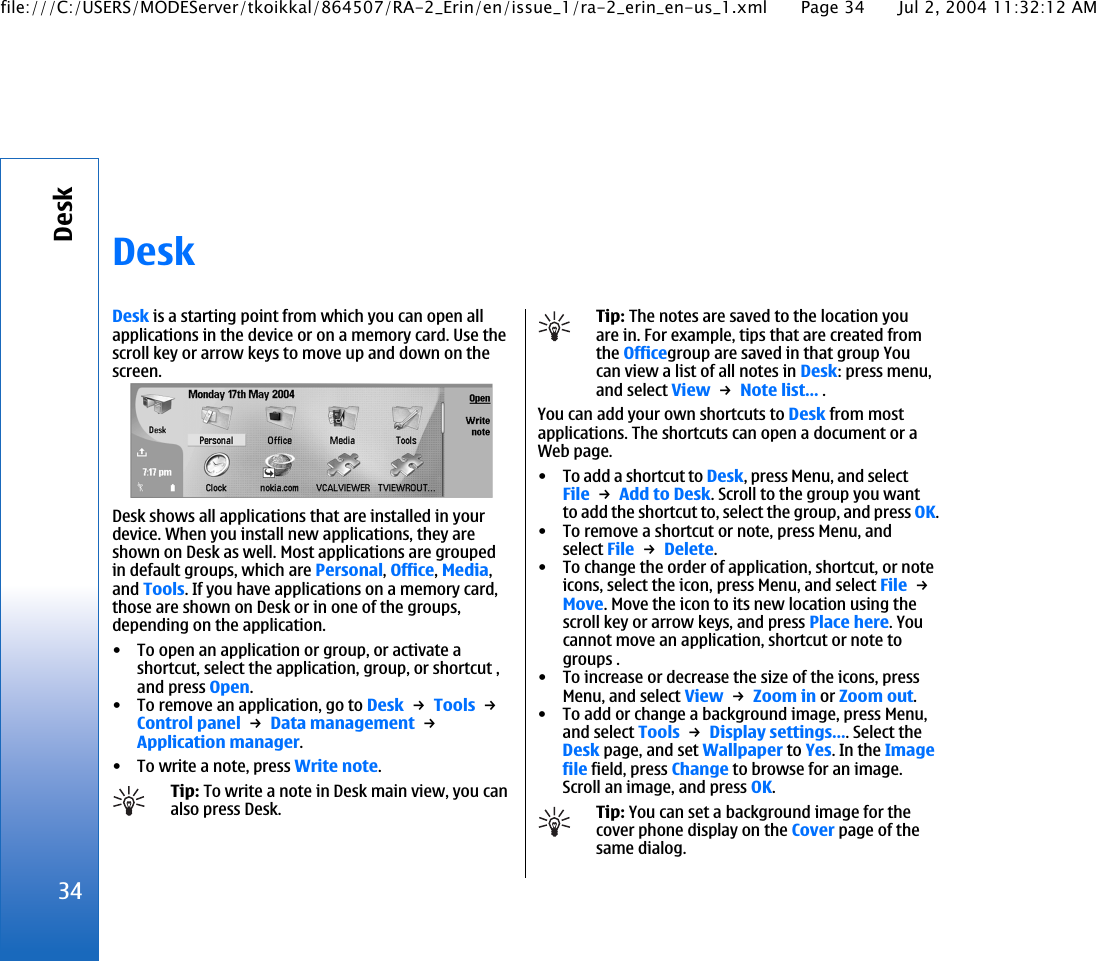 DeskDesk is a starting point from which you can open allapplications in the device or on a memory card. Use thescroll key or arrow keys to move up and down on thescreen.Desk shows all applications that are installed in yourdevice. When you install new applications, they areshown on Desk as well. Most applications are groupedin default groups, which are Personal, Office, Media,and Tools. If you have applications on a memory card,those are shown on Desk or in one of the groups,depending on the application.• To open an application or group, or activate ashortcut, select the application, group, or shortcut ,and press Open.• To remove an application, go to Desk → Tools → Control panel → Data management → Application manager.• To write a note, press Write note.Tip: To write a note in Desk main view, you canalso press Desk.Tip: The notes are saved to the location youare in. For example, tips that are created fromthe Officegroup are saved in that group Youcan view a list of all notes in Desk: press menu,and select View → Note list… .You can add your own shortcuts to Desk from mostapplications. The shortcuts can open a document or aWeb page.• To add a shortcut to Desk, press Menu, and selectFile → Add to Desk. Scroll to the group you wantto add the shortcut to, select the group, and press OK.• To remove a shortcut or note, press Menu, andselect File → Delete.• To change the order of application, shortcut, or noteicons, select the icon, press Menu, and select File → Move. Move the icon to its new location using thescroll key or arrow keys, and press Place here. Youcannot move an application, shortcut or note togroups .• To increase or decrease the size of the icons, pressMenu, and select View → Zoom in or Zoom out.• To add or change a background image, press Menu,and select Tools → Display settings…. Select theDesk page, and set Wallpaper to Yes. In the Imagefile field, press Change to browse for an image.Scroll an image, and press OK.Tip: You can set a background image for thecover phone display on the Cover page of thesame dialog.34Deskfile:///C:/USERS/MODEServer/tkoikkal/864507/RA-2_Erin/en/issue_1/ra-2_erin_en-us_1.xml Page 34 Jul 2, 2004 11:32:12 AM