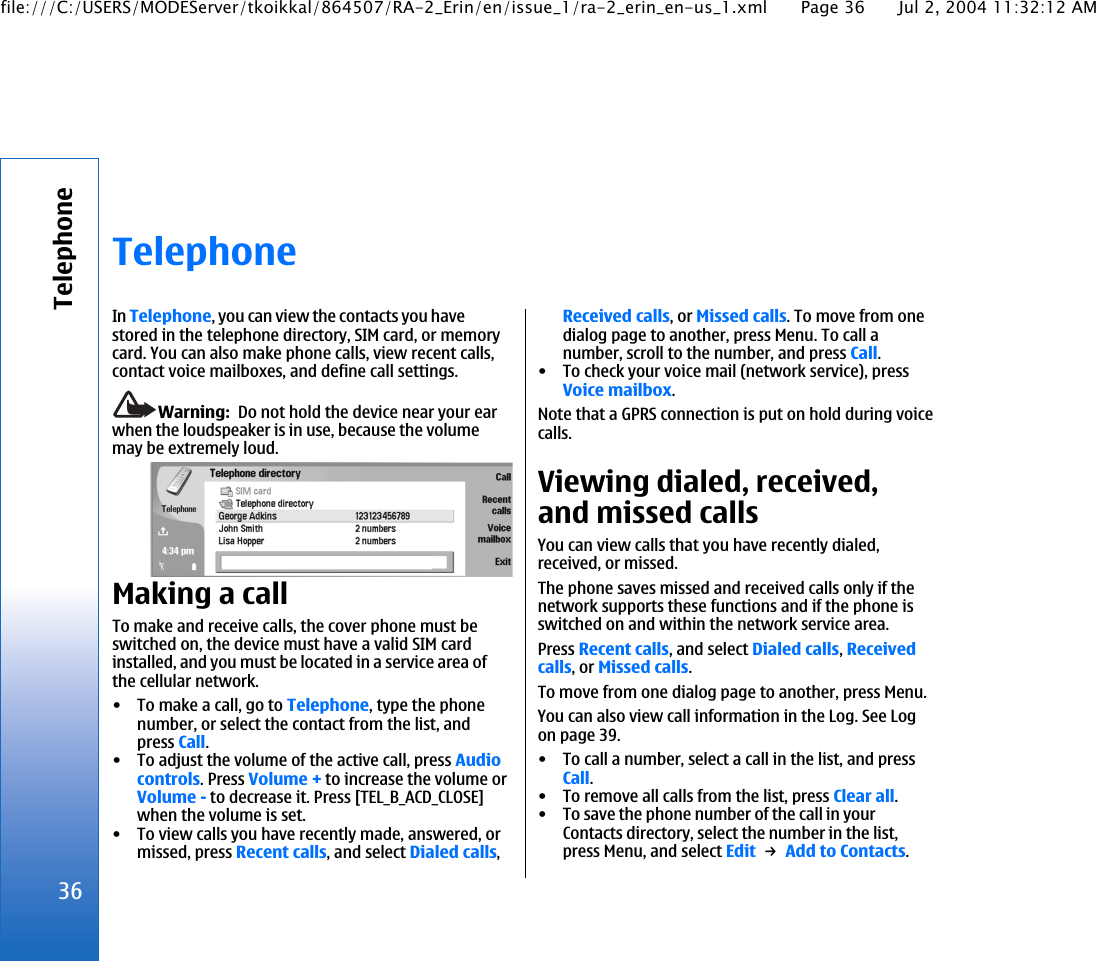 TelephoneIn Telephone, you can view the contacts you havestored in the telephone directory, SIM card, or memorycard. You can also make phone calls, view recent calls,contact voice mailboxes, and define call settings.Warning:  Do not hold the device near your earwhen the loudspeaker is in use, because the volumemay be extremely loud.Making a callTo make and receive calls, the cover phone must beswitched on, the device must have a valid SIM cardinstalled, and you must be located in a service area ofthe cellular network.• To make a call, go to Telephone, type the phonenumber, or select the contact from the list, andpress Call.• To adjust the volume of the active call, press Audiocontrols. Press Volume + to increase the volume orVolume - to decrease it. Press [TEL_B_ACD_CLOSE]when the volume is set.• To view calls you have recently made, answered, ormissed, press Recent calls, and select Dialed calls,Received calls, or Missed calls. To move from onedialog page to another, press Menu. To call anumber, scroll to the number, and press Call.• To check your voice mail (network service), pressVoice mailbox.Note that a GPRS connection is put on hold during voicecalls.Viewing dialed, received,and missed callsYou can view calls that you have recently dialed,received, or missed.The phone saves missed and received calls only if thenetwork supports these functions and if the phone isswitched on and within the network service area.Press Recent calls, and select Dialed calls, Receivedcalls, or Missed calls.To move from one dialog page to another, press Menu.You can also view call information in the Log. See Logon page 39.• To call a number, select a call in the list, and pressCall.• To remove all calls from the list, press Clear all.• To save the phone number of the call in yourContacts directory, select the number in the list,press Menu, and select Edit → Add to Contacts.36Telephonefile:///C:/USERS/MODEServer/tkoikkal/864507/RA-2_Erin/en/issue_1/ra-2_erin_en-us_1.xml Page 36 Jul 2, 2004 11:32:12 AM