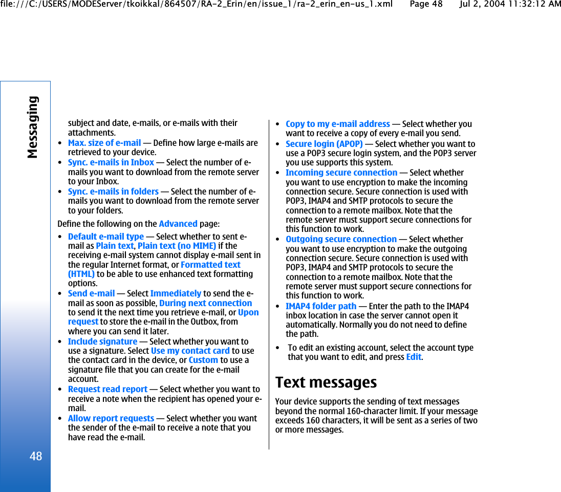 subject and date, e-mails, or e-mails with theirattachments.•Max. size of e-mail—Define how large e-mails areretrieved to your device.•Sync. e-mails in Inbox—Select the number of e-mails you want to download from the remote serverto your Inbox.•Sync. e-mails in folders—Select the number of e-mails you want to download from the remote serverto your folders.Define the following on the Advanced page:•Default e-mail type—Select whether to sent e-mail as Plain text, Plain text (no MIME) if thereceiving e-mail system cannot display e-mail sent inthe regular Internet format, or Formatted text(HTML) to be able to use enhanced text formattingoptions.•Send e-mail—Select Immediately to send the e-mail as soon as possible, During next connectionto send it the next time you retrieve e-mail, or Uponrequest to store the e-mail in the Outbox, fromwhere you can send it later.•Include signature—Select whether you want touse a signature. Select Use my contact card to usethe contact card in the device, or Custom to use asignature file that you can create for the e-mailaccount.•Request read report—Select whether you want toreceive a note when the recipient has opened your e-mail.•Allow report requests—Select whether you wantthe sender of the e-mail to receive a note that youhave read the e-mail.•Copy to my e-mail address—Select whether youwant to receive a copy of every e-mail you send.•Secure login (APOP)—Select whether you want touse a POP3 secure login system, and the POP3 serveryou use supports this system.•Incoming secure connection—Select whetheryou want to use encryption to make the incomingconnection secure. Secure connection is used withPOP3, IMAP4 and SMTP protocols to secure theconnection to a remote mailbox. Note that theremote server must support secure connections forthis function to work.•Outgoing secure connection—Select whetheryou want to use encryption to make the outgoingconnection secure. Secure connection is used withPOP3, IMAP4 and SMTP protocols to secure theconnection to a remote mailbox. Note that theremote server must support secure connections forthis function to work.•IMAP4 folder path—Enter the path to the IMAP4inbox location in case the server cannot open itautomatically. Normally you do not need to definethe path.• To edit an existing account, select the account typethat you want to edit, and press Edit.Text messagesYour device supports the sending of text messagesbeyond the normal 160-character limit. If your messageexceeds 160 characters, it will be sent as a series of twoor more messages.48Messagingfile:///C:/USERS/MODEServer/tkoikkal/864507/RA-2_Erin/en/issue_1/ra-2_erin_en-us_1.xml Page 48 Jul 2, 2004 11:32:12 AMfile:///C:/USERS/MODEServer/tkoikkal/864507/RA-2_Erin/en/issue_1/ra-2_erin_en-us_1.xml Page 48 Jul 2, 2004 11:32:12 AM