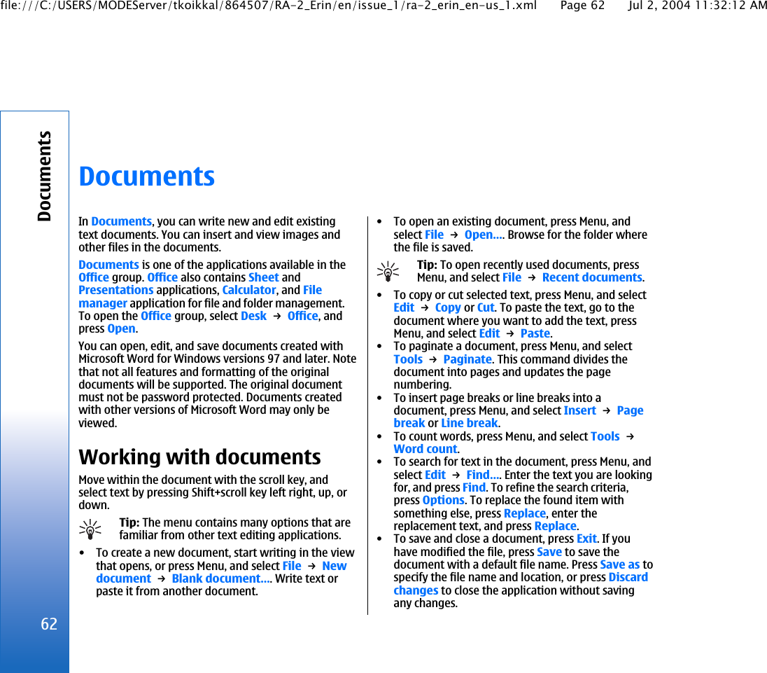 DocumentsIn Documents, you can write new and edit existingtext documents. You can insert and view images andother files in the documents.Documents is one of the applications available in theOffice group. Office also contains Sheet andPresentations applications, Calculator, and Filemanager application for file and folder management.To open the Office group, select Desk → Office, andpress Open.You can open, edit, and save documents created withMicrosoft Word for Windows versions 97 and later. Notethat not all features and formatting of the originaldocuments will be supported. The original documentmust not be password protected. Documents createdwith other versions of Microsoft Word may only beviewed.Working with documentsMove within the document with the scroll key, andselect text by pressing Shift+scroll key left right, up, ordown.Tip: The menu contains many options that arefamiliar from other text editing applications.• To create a new document, start writing in the viewthat opens, or press Menu, and select File → Newdocument → Blank document…. Write text orpaste it from another document.• To open an existing document, press Menu, andselect File → Open…. Browse for the folder wherethe file is saved.Tip: To open recently used documents, pressMenu, and select File → Recent documents.• To copy or cut selected text, press Menu, and selectEdit → Copy or Cut. To paste the text, go to thedocument where you want to add the text, pressMenu, and select Edit → Paste.• To paginate a document, press Menu, and selectTools → Paginate. This command divides thedocument into pages and updates the pagenumbering.• To insert page breaks or line breaks into adocument, press Menu, and select Insert → Pagebreak or Line break.• To count words, press Menu, and select Tools → Word count.• To search for text in the document, press Menu, andselect Edit → Find…. Enter the text you are lookingfor, and press Find. To refine the search criteria,press Options. To replace the found item withsomething else, press Replace, enter thereplacement text, and press Replace.• To save and close a document, press Exit. If youhave modified the file, press Save to save thedocument with a default file name. Press Save as tospecify the file name and location, or press Discardchanges to close the application without savingany changes.62Documentsfile:///C:/USERS/MODEServer/tkoikkal/864507/RA-2_Erin/en/issue_1/ra-2_erin_en-us_1.xml Page 62 Jul 2, 2004 11:32:12 AM