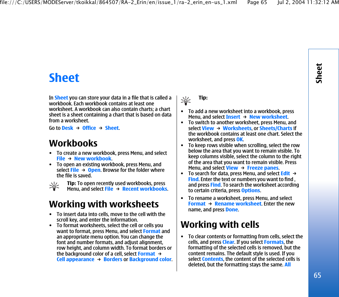 SheetIn Sheet you can store your data in a file that is called aworkbook. Each workbook contains at least oneworksheet. A workbook can also contain charts; a chartsheet is a sheet containing a chart that is based on datafrom a worksheet.Go to Desk → Office → Sheet.Workbooks• To create a new workbook, press Menu, and selectFile → New workbook.• To open an existing workbook, press Menu, andselect File → Open. Browse for the folder wherethe file is saved.Tip: To open recently used workbooks, pressMenu, and select File → Recent workbooks.Working with worksheets• To insert data into cells, move to the cell with thescroll key, and enter the information.• To format worksheets, select the cell or cells youwant to format, press Menu, and select Format andan appropriate menu option. You can change thefont and number formats, and adjust alignment,row height, and column width. To format borders orthe background color of a cell, select Format → Cell appearance → Borders or Background color.Tip:• To add a new worksheet into a workbook, pressMenu, and select Insert → New worksheet.• To switch to another worksheet, press Menu, andselect View → Worksheets, or Sheets/Charts ifthe workbook contains at least one chart. Select theworksheet, and press OK.• To keep rows visible when scrolling, select the rowbelow the area that you want to remain visible. Tokeep columns visible, select the column to the rightof the area that you want to remain visible. PressMenu, and select View → Freeze panes.• To search for data, press Menu, and select Edit → Find. Enter the text or numbers you want to find ,and press Find. To search the worksheet accordingto certain criteria, press Options.• To rename a worksheet, press Menu, and selectFormat → Rename worksheet. Enter the newname, and press Done.Working with cells• To clear contents or formatting from cells, select thecells, and press Clear. If you select Formats, theformatting of the selected cells is removed, but thecontent remains. The default style is used. If youselect Contents, the content of the selected cells isdeleted, but the formatting stays the same. All65Sheetfile:///C:/USERS/MODEServer/tkoikkal/864507/RA-2_Erin/en/issue_1/ra-2_erin_en-us_1.xml Page 65 Jul 2, 2004 11:32:12 AM