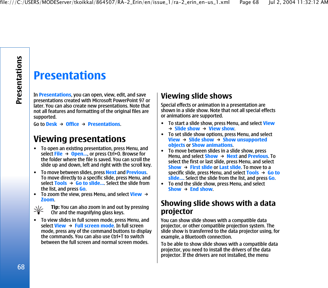 PresentationsIn Presentations, you can open, view, edit, and savepresentations created with Microsoft PowerPoint 97 orlater. You can also create new presentations. Note thatnot all features and formatting of the original files aresupported.Go to Desk → Office → Presentations.Viewing presentations• To open an existing presentation, press Menu, andselect File → Open…, or press Ctrl+O. Browse forthe folder where the file is saved. You can scroll theslide up and down, left and right with the scroll key.• To move between slides, press Next and Previous.To move directly to a specific slide, press Menu, andselect Tools → Go to slide…. Select the slide fromthe list, and press Go.• To zoom the view, press Menu, and select View → Zoom.Tip: You can also zoom in and out by pressingChr and the magnifying glass keys.• To view slides in full screen mode, press Menu, andselect View → Full screen mode. In full screenmode, press any of the command buttons to displaythe commands. You can also use Ctrl+T to switchbetween the full screen and normal screen modes.Viewing slide showsSpecial effects or animation in a presentation areshown in a slide show. Note that not all special effectsor animations are supported.• To start a slide show, press Menu, and select View→ Slide show → View show.• To set slide show options, press Menu, and selectView → Slide show → Show unsupportedobjects or Show animations.• To move between slides in a slide show, pressMenu, and select Show → Next and Previous. Toselect the first or last slide, press Menu, and selectShow → First slide or Last slide. To move to aspecific slide, press Menu, and select Tools → Go toslide…. Select the slide from the list, and press Go.• To end the slide show, press Menu, and selectShow → End show.Showing slide shows with a dataprojectorYou can show slide shows with a compatible dataprojector, or other compatible projection system. Theslide show is transferred to the data projector using, forexample, a Bluetooth connection.To be able to show slide shows with a compatible dataprojector, you need to install the drivers of the dataprojector. If the drivers are not installed, the menu68Presentationsfile:///C:/USERS/MODEServer/tkoikkal/864507/RA-2_Erin/en/issue_1/ra-2_erin_en-us_1.xml Page 68 Jul 2, 2004 11:32:12 AM