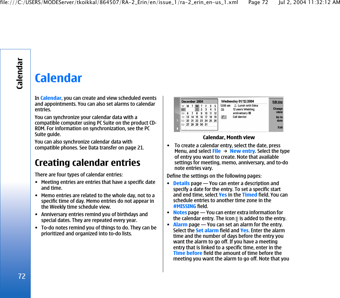CalendarIn Calendar, you can create and view scheduled eventsand appointments. You can also set alarms to calendarentries.You can synchronize your calendar data with acompatible computer using PC Suite on the product CD-ROM. For information on synchronization, see the PCSuite guide.You can also synchronize calendar data withcompatible phones. See Data transfer on page 21.Creating calendar entriesThere are four types of calendar entries:• Meeting entries are entries that have a specific dateand time.• Memo entries are related to the whole day, not to aspecific time of day. Memo entries do not appear inthe Weekly time schedule view.• Anniversary entries remind you of birthdays andspecial dates. They are repeated every year.• To-do notes remind you of things to do. They can beprioritized and organized into to-do lists.Calendar, Month view• To create a calendar entry, select the date, pressMenu, and select File → New entry. Select the typeof entry you want to create. Note that availablesettings for meeting, memo, anniversary, and to-donote entries vary.Define the settings on the following pages:•Details page—You can enter a description andspecify a date for the entry. To set a specific startand end time, select Yes in the Timed field. You canschedule entries to another time zone in the#MISSING field.•Notes page—You can enter extra information forthe calendar entry. The icon   is added to the entry.•Alarm page—You can set an alarm for the entry.Select the Set alarm field and Yes. Enter the alarmtime and the number of days before the entry youwant the alarm to go off. If you have a meetingentry that is linked to a specific time, enter in theTime before field the amount of time before themeeting you want the alarm to go off. Note that you72Calendarfile:///C:/USERS/MODEServer/tkoikkal/864507/RA-2_Erin/en/issue_1/ra-2_erin_en-us_1.xml Page 72 Jul 2, 2004 11:32:12 AM