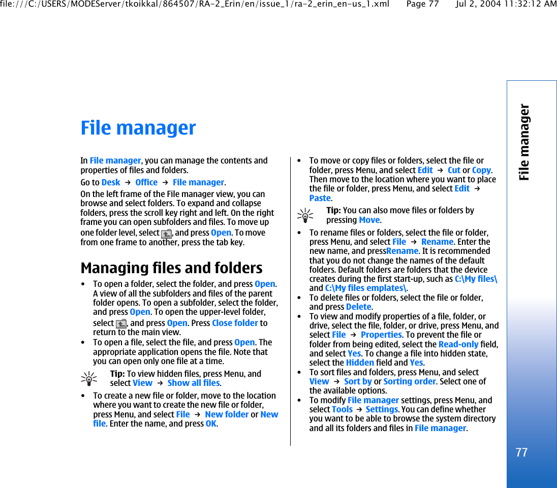 File managerIn File manager, you can manage the contents andproperties of files and folders.Go to Desk → Office → File manager.On the left frame of the File manager view, you canbrowse and select folders. To expand and collapsefolders, press the scroll key right and left. On the rightframe you can open subfolders and files. To move upone folder level, select  , and press Open. To movefrom one frame to another, press the tab key.Managing files and folders• To open a folder, select the folder, and press Open.A view of all the subfolders and files of the parentfolder opens. To open a subfolder, select the folder,and press Open. To open the upper-level folder,select  , and press Open. Press Close folder toreturn to the main view.• To open a file, select the file, and press Open. Theappropriate application opens the file. Note thatyou can open only one file at a time.Tip: To view hidden files, press Menu, andselect View → Show all files.• To create a new file or folder, move to the locationwhere you want to create the new file or folder,press Menu, and select File → New folder or Newfile. Enter the name, and press OK.• To move or copy files or folders, select the file orfolder, press Menu, and select Edit → Cut or Copy.Then move to the location where you want to placethe file or folder, press Menu, and select Edit → Paste.Tip: You can also move files or folders bypressing Move.• To rename files or folders, select the file or folder,press Menu, and select File → Rename. Enter thenew name, and pressRename. It is recommendedthat you do not change the names of the defaultfolders. Default folders are folders that the devicecreates during the first start-up, such as C:\My files\and C:\My files emplates\.• To delete files or folders, select the file or folder,and press Delete.• To view and modify properties of a file, folder, ordrive, select the file, folder, or drive, press Menu, andselect File → Properties. To prevent the file orfolder from being edited, select the Read-only field,and select Yes. To change a file into hidden state,select the Hidden field and Yes.• To sort files and folders, press Menu, and selectView → Sort by or Sorting order. Select one ofthe available options.• To modify File manager settings, press Menu, andselect Tools → Settings. You can define whetheryou want to be able to browse the system directoryand all its folders and files in File manager.77File managerfile:///C:/USERS/MODEServer/tkoikkal/864507/RA-2_Erin/en/issue_1/ra-2_erin_en-us_1.xml Page 77 Jul 2, 2004 11:32:12 AM