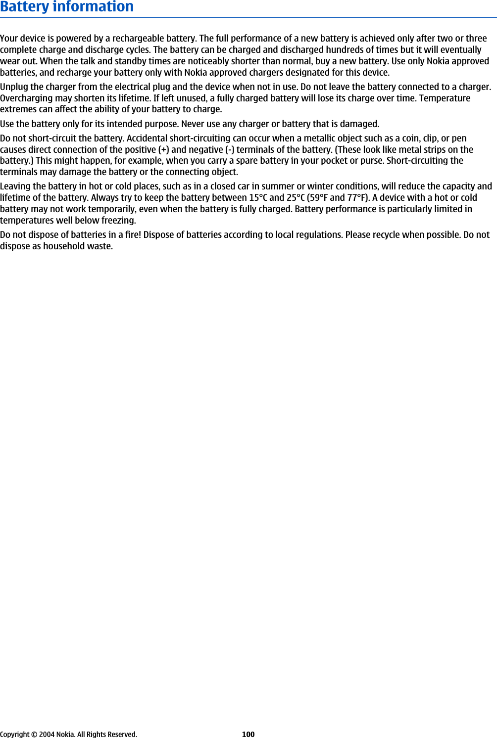 Battery informationYour device is powered by a rechargeable battery. The full performance of a new battery is achieved only after two or threecomplete charge and discharge cycles. The battery can be charged and discharged hundreds of times but it will eventuallywear out. When the talk and standby times are noticeably shorter than normal, buy a new battery. Use only Nokia approvedbatteries, and recharge your battery only with Nokia approved chargers designated for this device.Unplug the charger from the electrical plug and the device when not in use. Do not leave the battery connected to a charger.Overcharging may shorten its lifetime. If left unused, a fully charged battery will lose its charge over time. Temperatureextremes can affect the ability of your battery to charge.Use the battery only for its intended purpose. Never use any charger or battery that is damaged.Do not short-circuit the battery. Accidental short-circuiting can occur when a metallic object such as a coin, clip, or pencauses direct connection of the positive (+) and negative (-) terminals of the battery. (These look like metal strips on thebattery.) This might happen, for example, when you carry a spare battery in your pocket or purse. Short-circuiting theterminals may damage the battery or the connecting object.Leaving the battery in hot or cold places, such as in a closed car in summer or winter conditions, will reduce the capacity andlifetime of the battery. Always try to keep the battery between 15°C and 25°C (59°F and 77°F). A device with a hot or coldbattery may not work temporarily, even when the battery is fully charged. Battery performance is particularly limited intemperatures well below freezing.Do not dispose of batteries in a fire! Dispose of batteries according to local regulations. Please recycle when possible. Do notdispose as household waste.Copyright © 2004 Nokia. All Rights Reserved. 100