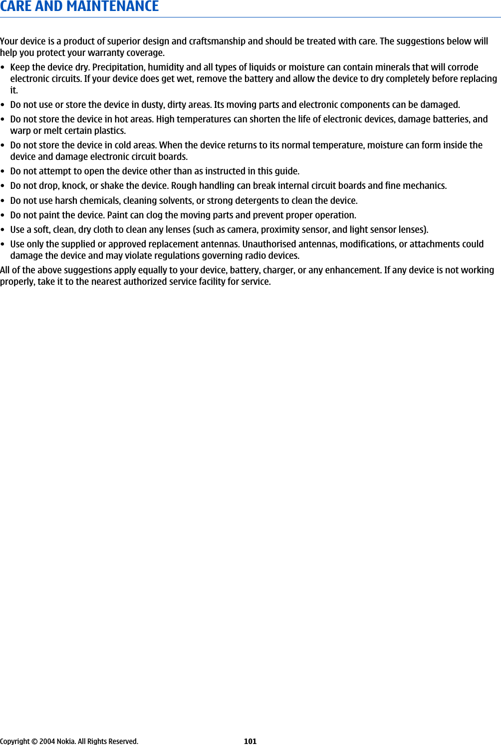 CARE AND MAINTENANCEYour device is a product of superior design and craftsmanship and should be treated with care. The suggestions below willhelp you protect your warranty coverage.• Keep the device dry. Precipitation, humidity and all types of liquids or moisture can contain minerals that will corrodeelectronic circuits. If your device does get wet, remove the battery and allow the device to dry completely before replacingit.• Do not use or store the device in dusty, dirty areas. Its moving parts and electronic components can be damaged.• Do not store the device in hot areas. High temperatures can shorten the life of electronic devices, damage batteries, andwarp or melt certain plastics.• Do not store the device in cold areas. When the device returns to its normal temperature, moisture can form inside thedevice and damage electronic circuit boards.• Do not attempt to open the device other than as instructed in this guide.• Do not drop, knock, or shake the device. Rough handling can break internal circuit boards and fine mechanics.• Do not use harsh chemicals, cleaning solvents, or strong detergents to clean the device.• Do not paint the device. Paint can clog the moving parts and prevent proper operation.• Use a soft, clean, dry cloth to clean any lenses (such as camera, proximity sensor, and light sensor lenses).• Use only the supplied or approved replacement antennas. Unauthorised antennas, modifications, or attachments coulddamage the device and may violate regulations governing radio devices.All of the above suggestions apply equally to your device, battery, charger, or any enhancement. If any device is not workingproperly, take it to the nearest authorized service facility for service.Copyright © 2004 Nokia. All Rights Reserved. 101