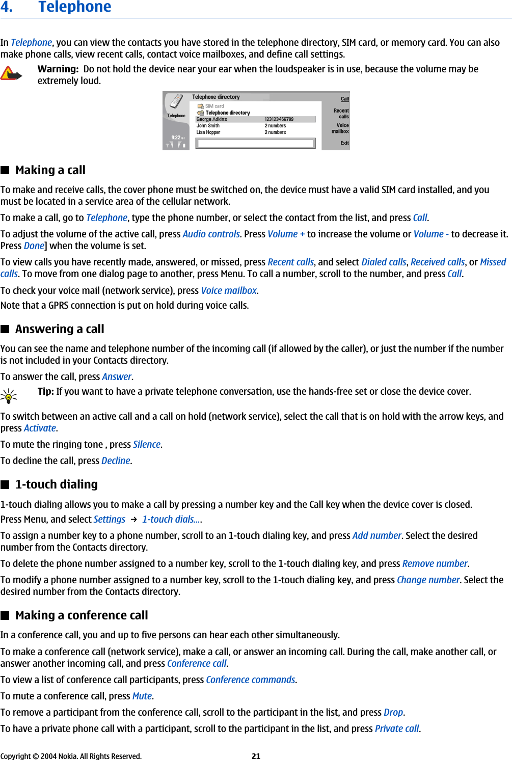 4. TelephoneIn Telephone, you can view the contacts you have stored in the telephone directory, SIM card, or memory card. You can alsomake phone calls, view recent calls, contact voice mailboxes, and define call settings.Warning:  Do not hold the device near your ear when the loudspeaker is in use, because the volume may beextremely loud.Making a callTo make and receive calls, the cover phone must be switched on, the device must have a valid SIM card installed, and youmust be located in a service area of the cellular network.To make a call, go to Telephone, type the phone number, or select the contact from the list, and press Call.To adjust the volume of the active call, press Audio controls. Press Volume + to increase the volume or Volume - to decrease it.Press Done] when the volume is set.To view calls you have recently made, answered, or missed, press Recent calls, and select Dialed calls, Received calls, or Missedcalls. To move from one dialog page to another, press Menu. To call a number, scroll to the number, and press Call.To check your voice mail (network service), press Voice mailbox.Note that a GPRS connection is put on hold during voice calls.Answering a callYou can see the name and telephone number of the incoming call (if allowed by the caller), or just the number if the numberis not included in your Contacts directory.To answer the call, press Answer.Tip: If you want to have a private telephone conversation, use the hands-free set or close the device cover.To switch between an active call and a call on hold (network service), select the call that is on hold with the arrow keys, andpress Activate.To mute the ringing tone , press Silence.To decline the call, press Decline.1-touch dialing1-touch dialing allows you to make a call by pressing a number key and the Call key when the device cover is closed.Press Menu, and select Settings → 1-touch dials....To assign a number key to a phone number, scroll to an 1-touch dialing key, and press Add number. Select the desirednumber from the Contacts directory.To delete the phone number assigned to a number key, scroll to the 1-touch dialing key, and press Remove number.To modify a phone number assigned to a number key, scroll to the 1-touch dialing key, and press Change number. Select thedesired number from the Contacts directory.Making a conference callIn a conference call, you and up to five persons can hear each other simultaneously.To make a conference call (network service), make a call, or answer an incoming call. During the call, make another call, oranswer another incoming call, and press Conference call.To view a list of conference call participants, press Conference commands.To mute a conference call, press Mute.To remove a participant from the conference call, scroll to the participant in the list, and press Drop.To have a private phone call with a participant, scroll to the participant in the list, and press Private call.Copyright © 2004 Nokia. All Rights Reserved. 21