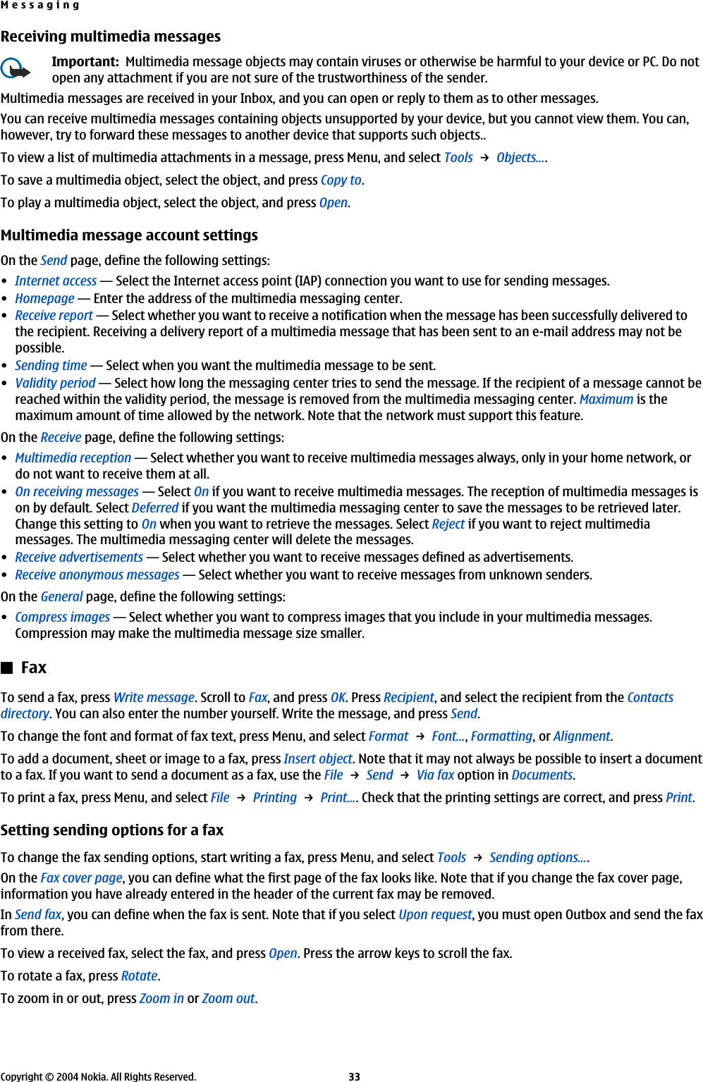 Receiving multimedia messagesImportant:  Multimedia message objects may contain viruses or otherwise be harmful to your device or PC. Do notopen any attachment if you are not sure of the trustworthiness of the sender.Multimedia messages are received in your Inbox, and you can open or reply to them as to other messages.You can receive multimedia messages containing objects unsupported by your device, but you cannot view them. You can,however, try to forward these messages to another device that supports such objects..To view a list of multimedia attachments in a message, press Menu, and select Tools → Objects....To save a multimedia object, select the object, and press Copy to.To play a multimedia object, select the object, and press Open.Multimedia message account settingsOn the Send page, define the following settings:•Internet access—Select the Internet access point (IAP) connection you want to use for sending messages.•Homepage—Enter the address of the multimedia messaging center.•Receive report—Select whether you want to receive a notification when the message has been successfully delivered tothe recipient. Receiving a delivery report of a multimedia message that has been sent to an e-mail address may not bepossible.•Sending time—Select when you want the multimedia message to be sent.•Validity period—Select how long the messaging center tries to send the message. If the recipient of a message cannot bereached within the validity period, the message is removed from the multimedia messaging center. Maximum is themaximum amount of time allowed by the network. Note that the network must support this feature.On the Receive page, define the following settings:•Multimedia reception—Select whether you want to receive multimedia messages always, only in your home network, ordo not want to receive them at all.•On receiving messages—Select On if you want to receive multimedia messages. The reception of multimedia messages ison by default. Select Deferred if you want the multimedia messaging center to save the messages to be retrieved later.Change this setting to On when you want to retrieve the messages. Select Reject if you want to reject multimediamessages. The multimedia messaging center will delete the messages.•Receive advertisements—Select whether you want to receive messages defined as advertisements.•Receive anonymous messages—Select whether you want to receive messages from unknown senders.On the General page, define the following settings:•Compress images—Select whether you want to compress images that you include in your multimedia messages.Compression may make the multimedia message size smaller.FaxTo send a fax, press Write message. Scroll to Fax, and press OK. Press Recipient, and select the recipient from the Contactsdirectory. You can also enter the number yourself. Write the message, and press Send.To change the font and format of fax text, press Menu, and select Format → Font..., Formatting, or Alignment.To add a document, sheet or image to a fax, press Insert object. Note that it may not always be possible to insert a documentto a fax. If you want to send a document as a fax, use the File → Send → Via fax option in Documents.To print a fax, press Menu, and select File → Printing → Print.... Check that the printing settings are correct, and press Print.Setting sending options for a faxTo change the fax sending options, start writing a fax, press Menu, and select Tools → Sending options....On the Fax cover page, you can define what the first page of the fax looks like. Note that if you change the fax cover page,information you have already entered in the header of the current fax may be removed.In Send fax, you can define when the fax is sent. Note that if you select Upon request, you must open Outbox and send the faxfrom there.To view a received fax, select the fax, and press Open. Press the arrow keys to scroll the fax.To rotate a fax, press Rotate.To zoom in or out, press Zoom in or Zoom out.MessagingCopyright © 2004 Nokia. All Rights Reserved. 33