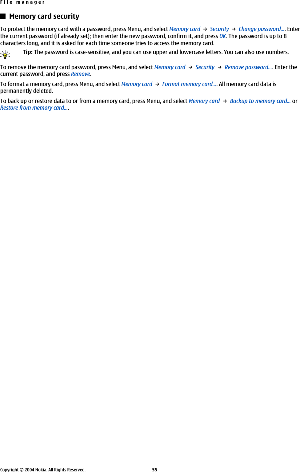 Memory card securityTo protect the memory card with a password, press Menu, and select Memory card → Security → Change password.... Enterthe current password (if already set); then enter the new password, confirm it, and press OK. The password is up to 8characters long, and it is asked for each time someone tries to access the memory card.Tip: The password is case-sensitive, and you can use upper and lowercase letters. You can also use numbers.To remove the memory card password, press Menu, and select Memory card → Security → Remove password.... Enter thecurrent password, and press Remove.To format a memory card, press Menu, and select Memory card → Format memory card.... All memory card data ispermanently deleted.To back up or restore data to or from a memory card, press Menu, and select Memory card → Backup to memory card... orRestore from memory card....File managerCopyright © 2004 Nokia. All Rights Reserved. 55