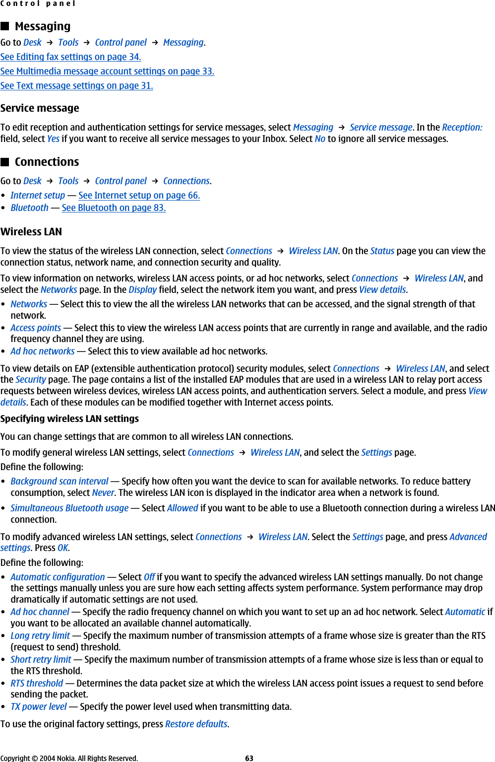MessagingGo to Desk → Tools → Control panel → Messaging.See Editing fax settings on page 34.See Multimedia message account settings on page 33.See Text message settings on page 31.Service messageTo edit reception and authentication settings for service messages, select Messaging → Service message. In the Reception:field, select Yes if you want to receive all service messages to your Inbox. Select No to ignore all service messages.ConnectionsGo to Desk → Tools → Control panel → Connections.•Internet setup—See Internet setup on page 66.•Bluetooth—See Bluetooth on page 83.Wireless LANTo view the status of the wireless LAN connection, select Connections → Wireless LAN. On the Status page you can view theconnection status, network name, and connection security and quality.To view information on networks, wireless LAN access points, or ad hoc networks, select Connections → Wireless LAN, andselect the Networks page. In the Display field, select the network item you want, and press View details.•Networks—Select this to view the all the wireless LAN networks that can be accessed, and the signal strength of thatnetwork.•Access points—Select this to view the wireless LAN access points that are currently in range and available, and the radiofrequency channel they are using.•Ad hoc networks—Select this to view available ad hoc networks.To view details on EAP (extensible authentication protocol) security modules, select Connections → Wireless LAN, and selectthe Security page. The page contains a list of the installed EAP modules that are used in a wireless LAN to relay port accessrequests between wireless devices, wireless LAN access points, and authentication servers. Select a module, and press Viewdetails. Each of these modules can be modified together with Internet access points.Specifying wireless LAN settingsYou can change settings that are common to all wireless LAN connections.To modify general wireless LAN settings, select Connections → Wireless LAN, and select the Settings page.Define the following:•Background scan interval—Specify how often you want the device to scan for available networks. To reduce batteryconsumption, select Never. The wireless LAN icon is displayed in the indicator area when a network is found.•Simultaneous Bluetooth usage—Select Allowed if you want to be able to use a Bluetooth connection during a wireless LANconnection.To modify advanced wireless LAN settings, select Connections → Wireless LAN. Select the Settings page, and press Advancedsettings. Press OK.Define the following:•Automatic configuration—Select Off if you want to specify the advanced wireless LAN settings manually. Do not changethe settings manually unless you are sure how each setting affects system performance. System performance may dropdramatically if automatic settings are not used.•Ad hoc channel—Specify the radio frequency channel on which you want to set up an ad hoc network. Select Automatic ifyou want to be allocated an available channel automatically.•Long retry limit—Specify the maximum number of transmission attempts of a frame whose size is greater than the RTS(request to send) threshold.•Short retry limit—Specify the maximum number of transmission attempts of a frame whose size is less than or equal tothe RTS threshold.•RTS threshold—Determines the data packet size at which the wireless LAN access point issues a request to send beforesending the packet.•TX power level—Specify the power level used when transmitting data.To use the original factory settings, press Restore defaults.Control panelCopyright © 2004 Nokia. All Rights Reserved. 63