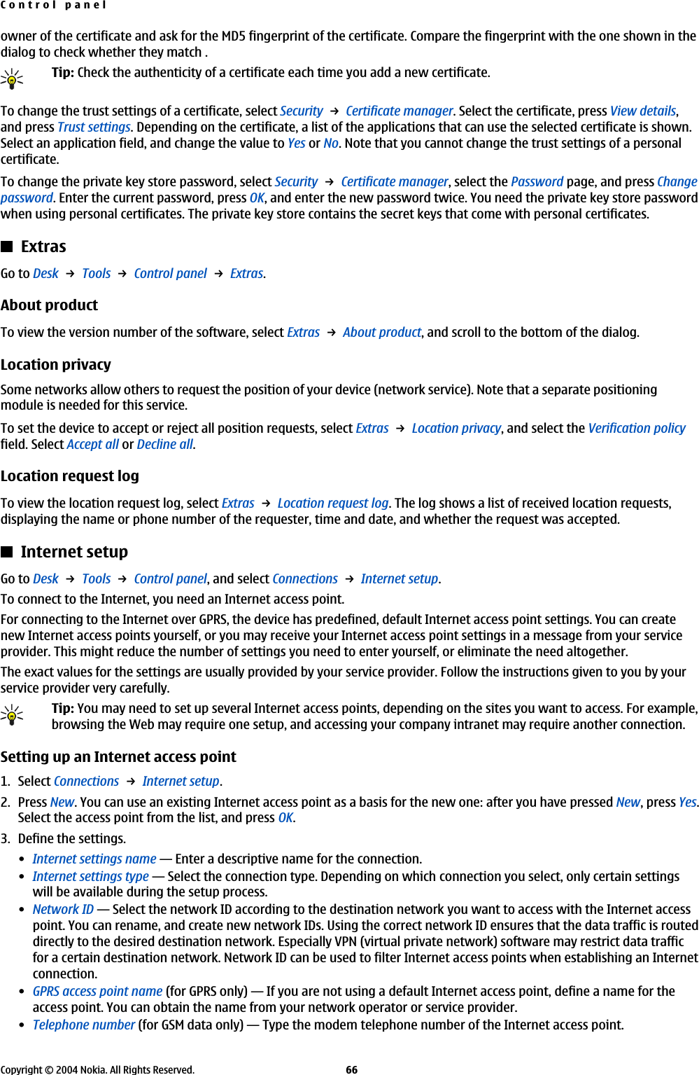 owner of the certificate and ask for the MD5 fingerprint of the certificate. Compare the fingerprint with the one shown in thedialog to check whether they match .Tip: Check the authenticity of a certificate each time you add a new certificate.To change the trust settings of a certificate, select Security → Certificate manager. Select the certificate, press View details,and press Trust settings. Depending on the certificate, a list of the applications that can use the selected certificate is shown.Select an application field, and change the value to Yes or No. Note that you cannot change the trust settings of a personalcertificate.To change the private key store password, select Security → Certificate manager, select the Password page, and press Changepassword. Enter the current password, press OK, and enter the new password twice. You need the private key store passwordwhen using personal certificates. The private key store contains the secret keys that come with personal certificates.ExtrasGo to Desk → Tools → Control panel → Extras.About productTo view the version number of the software, select Extras → About product, and scroll to the bottom of the dialog.Location privacySome networks allow others to request the position of your device (network service). Note that a separate positioningmodule is needed for this service.To set the device to accept or reject all position requests, select Extras → Location privacy, and select the Verification policyfield. Select Accept all or Decline all.Location request logTo view the location request log, select Extras → Location request log. The log shows a list of received location requests,displaying the name or phone number of the requester, time and date, and whether the request was accepted.Internet setupGo to Desk → Tools → Control panel, and select Connections → Internet setup.To connect to the Internet, you need an Internet access point.For connecting to the Internet over GPRS, the device has predefined, default Internet access point settings. You can createnew Internet access points yourself, or you may receive your Internet access point settings in a message from your serviceprovider. This might reduce the number of settings you need to enter yourself, or eliminate the need altogether.The exact values for the settings are usually provided by your service provider. Follow the instructions given to you by yourservice provider very carefully.Tip: You may need to set up several Internet access points, depending on the sites you want to access. For example,browsing the Web may require one setup, and accessing your company intranet may require another connection.Setting up an Internet access point1. Select Connections → Internet setup.2. Press New. You can use an existing Internet access point as a basis for the new one: after you have pressed New, press Yes.Select the access point from the list, and press OK.3. Define the settings.•Internet settings name—Enter a descriptive name for the connection.•Internet settings type—Select the connection type. Depending on which connection you select, only certain settingswill be available during the setup process.•Network ID—Select the network ID according to the destination network you want to access with the Internet accesspoint. You can rename, and create new network IDs. Using the correct network ID ensures that the data traffic is routeddirectly to the desired destination network. Especially VPN (virtual private network) software may restrict data trafficfor a certain destination network. Network ID can be used to filter Internet access points when establishing an Internetconnection.•GPRS access point name (for GPRS only)—If you are not using a default Internet access point, define a name for theaccess point. You can obtain the name from your network operator or service provider.•Telephone number (for GSM data only)—Type the modem telephone number of the Internet access point.Control panelCopyright © 2004 Nokia. All Rights Reserved. 66