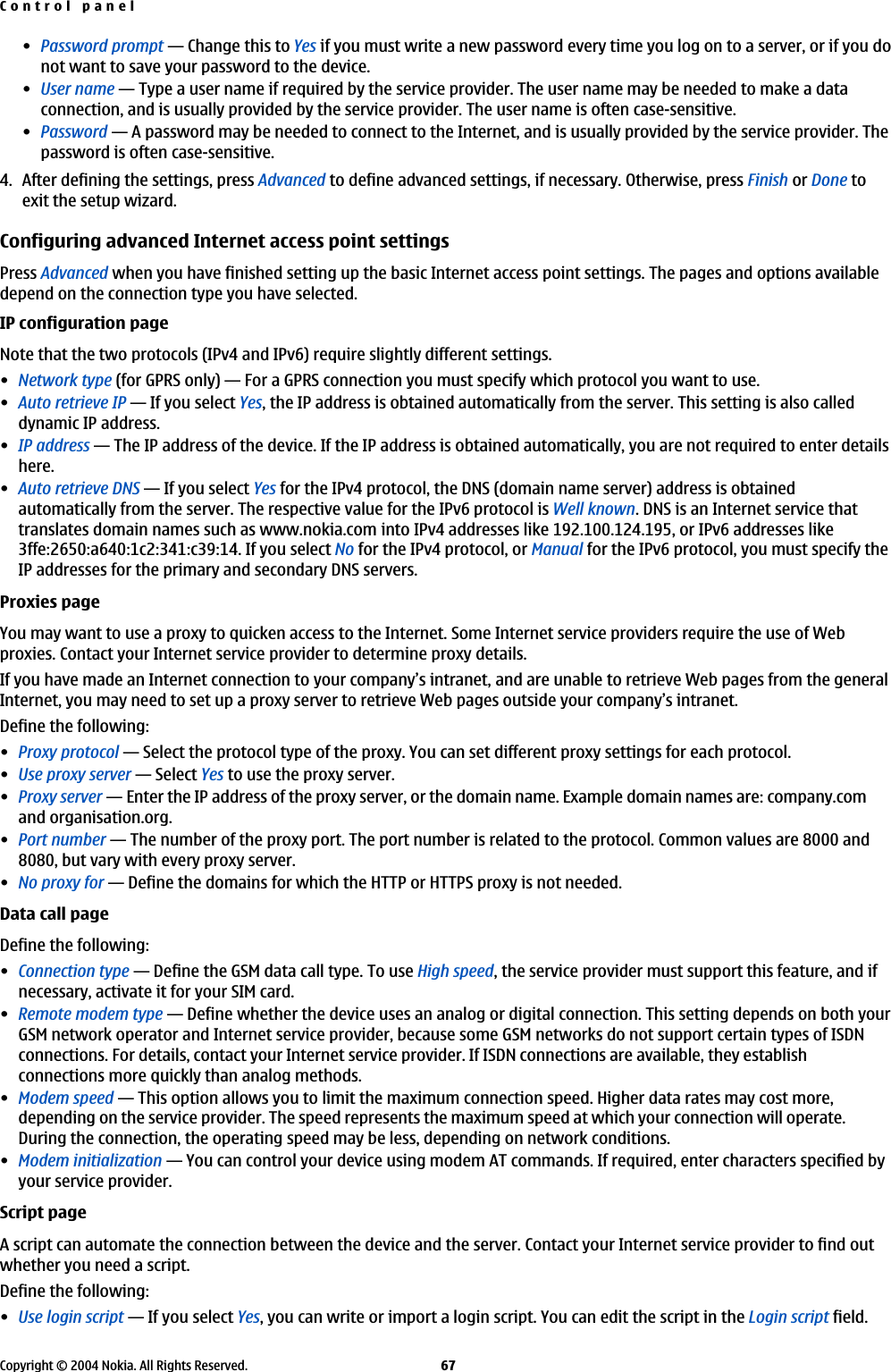 •Password prompt—Change this to Yes if you must write a new password every time you log on to a server, or if you donot want to save your password to the device.•User name—Type a user name if required by the service provider. The user name may be needed to make a dataconnection, and is usually provided by the service provider. The user name is often case-sensitive.•Password—A password may be needed to connect to the Internet, and is usually provided by the service provider. Thepassword is often case-sensitive.4. After defining the settings, press Advanced to define advanced settings, if necessary. Otherwise, press Finish or Done toexit the setup wizard.Configuring advanced Internet access point settingsPress Advanced when you have finished setting up the basic Internet access point settings. The pages and options availabledepend on the connection type you have selected.IP configuration pageNote that the two protocols (IPv4 and IPv6) require slightly different settings.•Network type (for GPRS only)—For a GPRS connection you must specify which protocol you want to use.•Auto retrieve IP—If you select Yes, the IP address is obtained automatically from the server. This setting is also calleddynamic IP address.•IP address—The IP address of the device. If the IP address is obtained automatically, you are not required to enter detailshere.•Auto retrieve DNS—If you select Yes for the IPv4 protocol, the DNS (domain name server) address is obtainedautomatically from the server. The respective value for the IPv6 protocol is Well known. DNS is an Internet service thattranslates domain names such as www.nokia.com into IPv4 addresses like 192.100.124.195, or IPv6 addresses like3ffe:2650:a640:1c2:341:c39:14. If you select No for the IPv4 protocol, or Manual for the IPv6 protocol, you must specify theIP addresses for the primary and secondary DNS servers.Proxies pageYou may want to use a proxy to quicken access to the Internet. Some Internet service providers require the use of Webproxies. Contact your Internet service provider to determine proxy details.If you have made an Internet connection to your company’s intranet, and are unable to retrieve Web pages from the generalInternet, you may need to set up a proxy server to retrieve Web pages outside your company’s intranet.Define the following:•Proxy protocol—Select the protocol type of the proxy. You can set different proxy settings for each protocol.•Use proxy server—Select Yes to use the proxy server.•Proxy server—Enter the IP address of the proxy server, or the domain name. Example domain names are: company.comand organisation.org.•Port number—The number of the proxy port. The port number is related to the protocol. Common values are 8000 and8080, but vary with every proxy server.•No proxy for—Define the domains for which the HTTP or HTTPS proxy is not needed.Data call pageDefine the following:•Connection type—Define the GSM data call type. To use High speed, the service provider must support this feature, and ifnecessary, activate it for your SIM card.•Remote modem type—Define whether the device uses an analog or digital connection. This setting depends on both yourGSM network operator and Internet service provider, because some GSM networks do not support certain types of ISDNconnections. For details, contact your Internet service provider. If ISDN connections are available, they establishconnections more quickly than analog methods.•Modem speed—This option allows you to limit the maximum connection speed. Higher data rates may cost more,depending on the service provider. The speed represents the maximum speed at which your connection will operate.During the connection, the operating speed may be less, depending on network conditions.•Modem initialization—You can control your device using modem AT commands. If required, enter characters specified byyour service provider.Script pageA script can automate the connection between the device and the server. Contact your Internet service provider to find outwhether you need a script.Define the following:•Use login script—If you select Yes, you can write or import a login script. You can edit the script in the Login script field.Control panelCopyright © 2004 Nokia. All Rights Reserved. 67