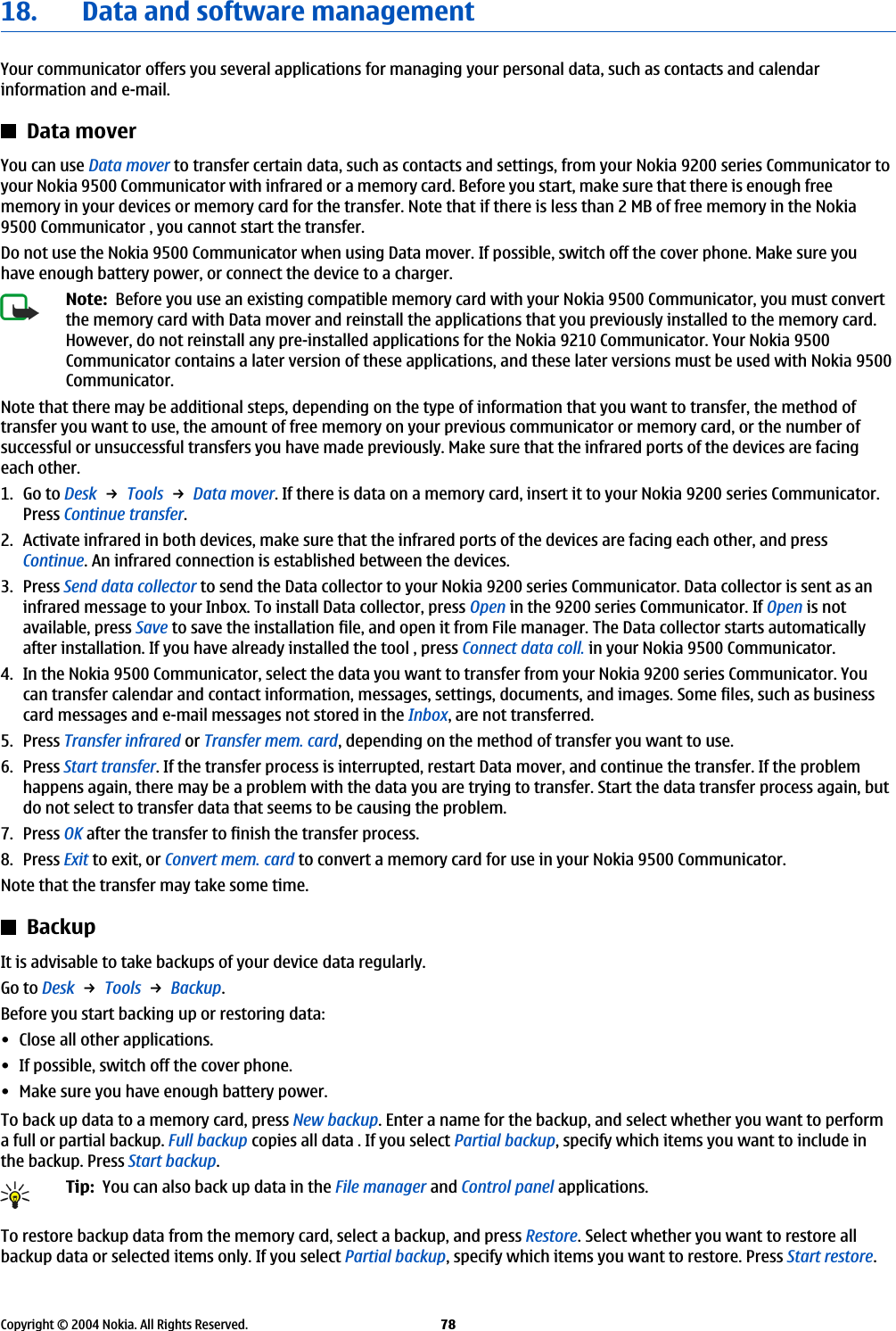 18. Data and software managementYour communicator offers you several applications for managing your personal data, such as contacts and calendarinformation and e-mail.Data moverYou can use Data mover to transfer certain data, such as contacts and settings, from your Nokia 9200 series Communicator toyour Nokia 9500 Communicator with infrared or a memory card. Before you start, make sure that there is enough freememory in your devices or memory card for the transfer. Note that if there is less than 2 MB of free memory in the Nokia9500 Communicator , you cannot start the transfer.Do not use the Nokia 9500 Communicator when using Data mover. If possible, switch off the cover phone. Make sure youhave enough battery power, or connect the device to a charger.Note:  Before you use an existing compatible memory card with your Nokia 9500 Communicator, you must convertthe memory card with Data mover and reinstall the applications that you previously installed to the memory card.However, do not reinstall any pre-installed applications for the Nokia 9210 Communicator. Your Nokia 9500Communicator contains a later version of these applications, and these later versions must be used with Nokia 9500Communicator.Note that there may be additional steps, depending on the type of information that you want to transfer, the method oftransfer you want to use, the amount of free memory on your previous communicator or memory card, or the number ofsuccessful or unsuccessful transfers you have made previously. Make sure that the infrared ports of the devices are facingeach other.1. Go to Desk → Tools → Data mover. If there is data on a memory card, insert it to your Nokia 9200 series Communicator.Press Continue transfer.2. Activate infrared in both devices, make sure that the infrared ports of the devices are facing each other, and pressContinue. An infrared connection is established between the devices.3. Press Send data collector to send the Data collector to your Nokia 9200 series Communicator. Data collector is sent as aninfrared message to your Inbox. To install Data collector, press Open in the 9200 series Communicator. If Open is notavailable, press Save to save the installation file, and open it from File manager. The Data collector starts automaticallyafter installation. If you have already installed the tool , press Connect data coll. in your Nokia 9500 Communicator.4. In the Nokia 9500 Communicator, select the data you want to transfer from your Nokia 9200 series Communicator. Youcan transfer calendar and contact information, messages, settings, documents, and images. Some files, such as businesscard messages and e-mail messages not stored in the Inbox, are not transferred.5. Press Transfer infrared or Transfer mem. card, depending on the method of transfer you want to use.6. Press Start transfer. If the transfer process is interrupted, restart Data mover, and continue the transfer. If the problemhappens again, there may be a problem with the data you are trying to transfer. Start the data transfer process again, butdo not select to transfer data that seems to be causing the problem.7. Press OK after the transfer to finish the transfer process.8. Press Exit to exit, or Convert mem. card to convert a memory card for use in your Nokia 9500 Communicator.Note that the transfer may take some time.BackupIt is advisable to take backups of your device data regularly.Go to Desk → Tools → Backup.Before you start backing up or restoring data:• Close all other applications.• If possible, switch off the cover phone.• Make sure you have enough battery power.To back up data to a memory card, press New backup. Enter a name for the backup, and select whether you want to performa full or partial backup. Full backup copies all data . If you select Partial backup, specify which items you want to include inthe backup. Press Start backup.Tip:  You can also back up data in the File manager and Control panel applications.To restore backup data from the memory card, select a backup, and press Restore. Select whether you want to restore allbackup data or selected items only. If you select Partial backup, specify which items you want to restore. Press Start restore.Copyright © 2004 Nokia. All Rights Reserved. 78