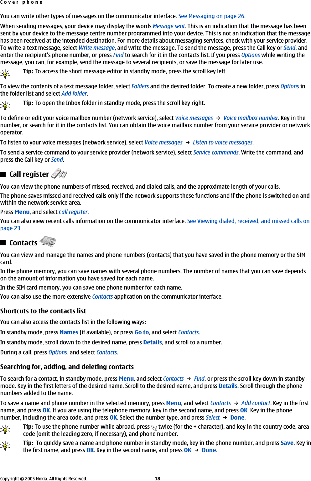 You can write other types of messages on the communicator interface. See Messaging on page 26.When sending messages, your device may display the words Message sent. This is an indication that the message has beensent by your device to the message centre number programmed into your device. This is not an indication that the messagehas been received at the intended destination. For more details about messaging services, check with your service provider.To write a text message, select Write message, and write the message. To send the message, press the Call key or Send, andenter the recipient&apos;s phone number, or press Find to search for it in the contacts list. If you press Options while writing themessage, you can, for example, send the message to several recipients, or save the message for later use.Tip: To access the short message editor in standby mode, press the scroll key left.To view the contents of a text message folder, select Folders and the desired folder. To create a new folder, press Options inthe folder list and select Add folder.Tip: To open the Inbox folder in standby mode, press the scroll key right.To define or edit your voice mailbox number (network service), select Voice messages → Voice mailbox number. Key in thenumber, or search for it in the contacts list. You can obtain the voice mailbox number from your service provider or networkoperator.To listen to your voice messages (network service), select Voice messages → Listen to voice messages.To send a service command to your service provider (network service), select Service commands. Write the command, andpress the Call key or Send.Call register You can view the phone numbers of missed, received, and dialed calls, and the approximate length of your calls.The phone saves missed and received calls only if the network supports these functions and if the phone is switched on andwithin the network service area.Press Menu, and select Call register.You can also view recent calls information on the communicator interface. See Viewing dialed, received, and missed calls onpage 23.Contacts You can view and manage the names and phone numbers (contacts) that you have saved in the phone memory or the SIMcard.In the phone memory, you can save names with several phone numbers. The number of names that you can save dependson the amount of information you have saved for each name.In the SIM card memory, you can save one phone number for each name.You can also use the more extensive Contacts application on the communicator interface.Shortcuts to the contacts listYou can also access the contacts list in the following ways:In standby mode, press Names (if available), or press Go to, and select Contacts.In standby mode, scroll down to the desired name, press Details, and scroll to a number.During a call, press Options, and select Contacts.Searching for, adding, and deleting contactsTo search for a contact, in standby mode, press Menu, and select Contacts → Find, or press the scroll key down in standbymode. Key in the first letters of the desired name. Scroll to the desired name, and press Details. Scroll through the phonenumbers added to the name.To save a name and phone number in the selected memory, press Menu, and select Contacts → Add contact. Key in the firstname, and press OK. If you are using the telephone memory, key in the second name, and press OK. Key in the phonenumber, including the area code, and press OK. Select the number type, and press Select → Done.Tip: To use the phone number while abroad, press   twice (for the + character), and key in the country code, areacode (omit the leading zero, if necessary), and phone number.Tip:  To quickly save a name and phone number in standby mode, key in the phone number, and press Save. Key inthe first name, and press OK. Key in the second name, and press OK → Done.Cover phoneCopyright © 2005 Nokia. All Rights Reserved. 18
