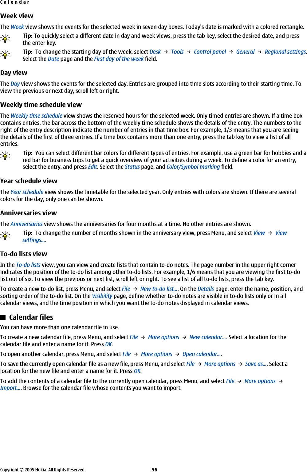 Week viewThe Week view shows the events for the selected week in seven day boxes. Today&apos;s date is marked with a colored rectangle.Tip: To quickly select a different date in day and week views, press the tab key, select the desired date, and pressthe enter key.Tip:  To change the starting day of the week, select Desk → Tools → Control panel → General → Regional settings.Select the Date page and the First day of the week field.Day viewThe Day view shows the events for the selected day. Entries are grouped into time slots according to their starting time. Toview the previous or next day, scroll left or right.Weekly time schedule viewThe Weekly time schedule view shows the reserved hours for the selected week. Only timed entries are shown. If a time boxcontains entries, the bar across the bottom of the weekly time schedule shows the details of the entry. The numbers to theright of the entry description indicate the number of entries in that time box. For example, 1/3 means that you are seeingthe details of the first of three entries. If a time box contains more than one entry, press the tab key to view a list of allentries.Tip:  You can select different bar colors for different types of entries. For example, use a green bar for hobbies and ared bar for business trips to get a quick overview of your activities during a week. To define a color for an entry,select the entry, and press Edit. Select the Status page, and Color/Symbol marking field.Year schedule viewThe Year schedule view shows the timetable for the selected year. Only entries with colors are shown. If there are severalcolors for the day, only one can be shown.Anniversaries viewThe Anniversaries view shows the anniversaries for four months at a time. No other entries are shown.Tip:  To change the number of months shown in the anniversary view, press Menu, and select View → Viewsettings....To-do lists viewIn the To-do lists view, you can view and create lists that contain to-do notes. The page number in the upper right cornerindicates the position of the to-do list among other to-do lists. For example, 1/6 means that you are viewing the first to-dolist out of six. To view the previous or next list, scroll left or right. To see a list of all to-do lists, press the tab key.To create a new to-do list, press Menu, and select File → New to-do list.... On the Details page, enter the name, position, andsorting order of the to-do list. On the Visibility page, define whether to-do notes are visible in to-do lists only or in allcalendar views, and the time position in which you want the to-do notes displayed in calendar views.Calendar filesYou can have more than one calendar file in use.To create a new calendar file, press Menu, and select File → More options → New calendar.... Select a location for thecalendar file and enter a name for it. Press OK.To open another calendar, press Menu, and select File → More options → Open calendar....To save the currently open calendar file as a new file, press Menu, and select File → More options → Save as.... Select alocation for the new file and enter a name for it. Press OK.To add the contents of a calendar file to the currently open calendar, press Menu, and select File → More options → Import.... Browse for the calendar file whose contents you want to import.CalendarCopyright © 2005 Nokia. All Rights Reserved. 56